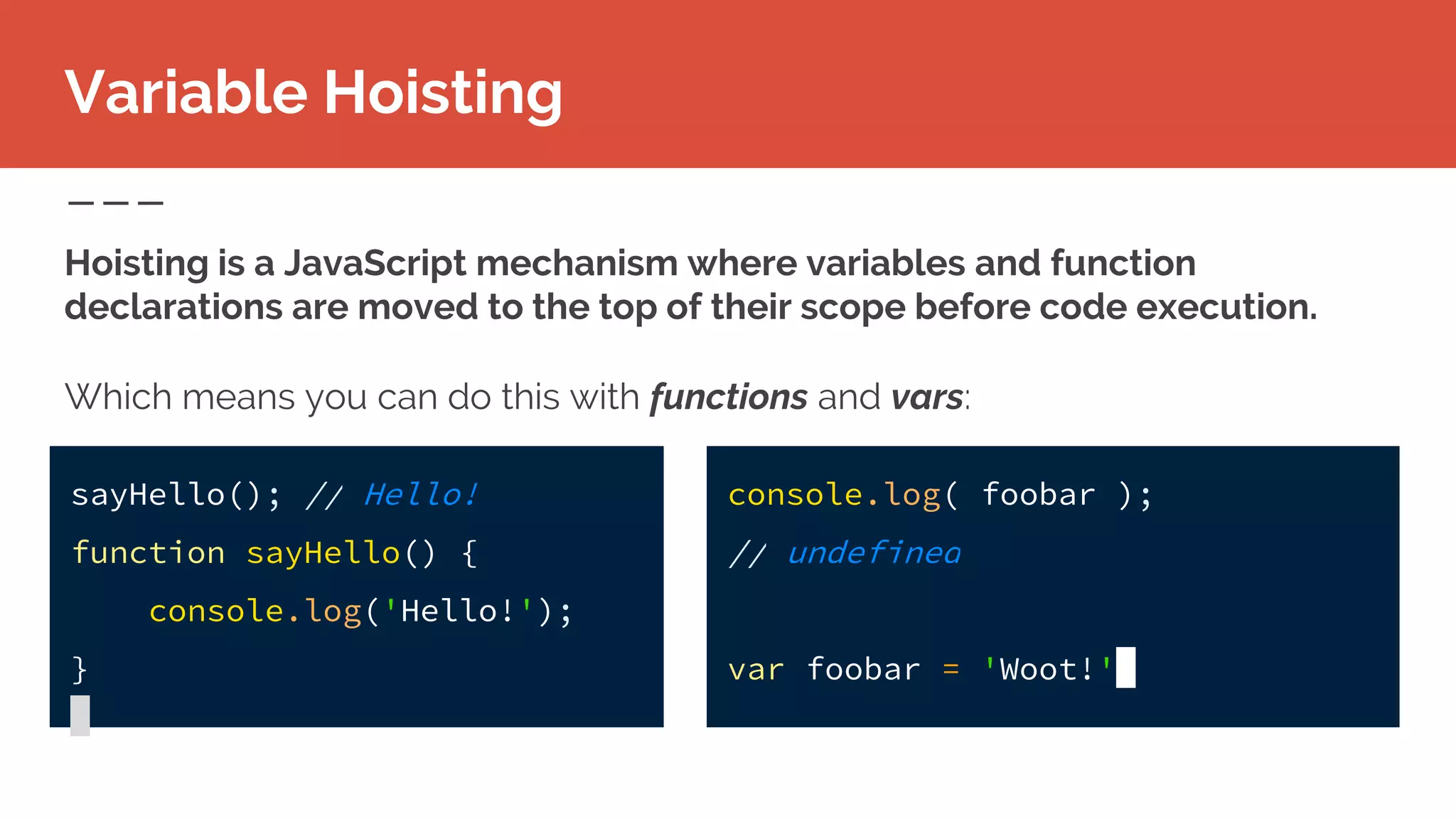 Variable Hoisting
Hoisting is a JavaScript mechanism where variables and function
declarations are moved to the top of their scope before code execution.
Which means you can do this with functions and vars:
sayHello(); // Hello!
function sayHello() {
console.log('Hello!');
}
console.log( foobar );
// undefined
var foobar = 'Woot!'
 