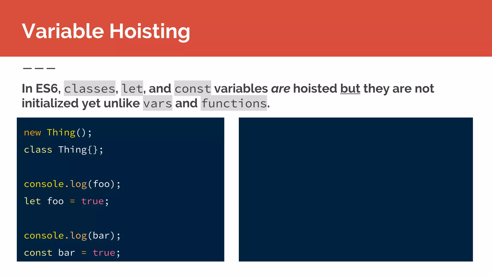 new Thing();
class Thing{};
console.log(foo);
let foo = true;
console.log(bar);
const bar = true;
Variable Hoisting
In ES6, classes, let, and const variables are hoisted but they are not
initialized yet unlike vars and functions.
 