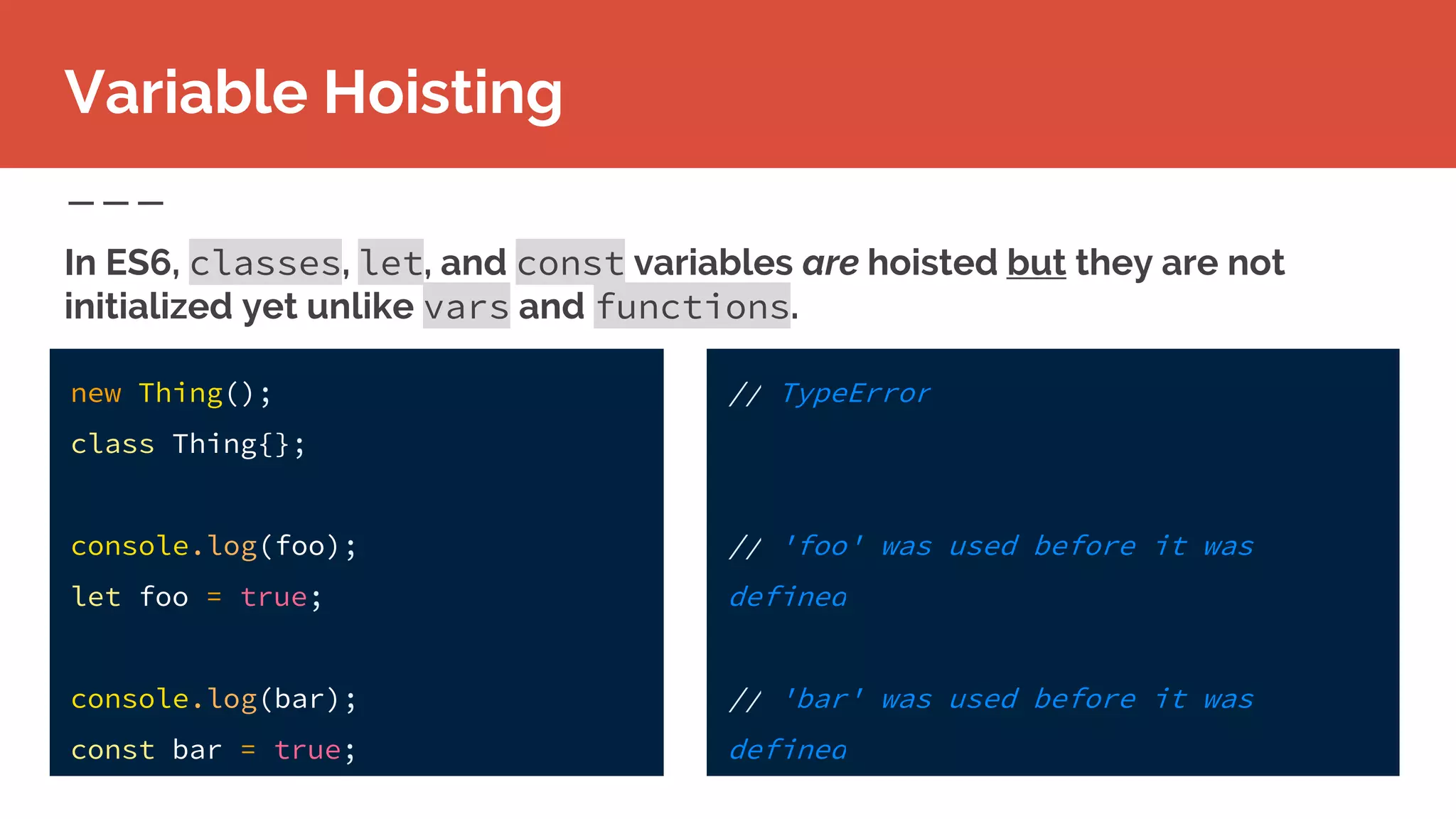 new Thing();
class Thing{};
console.log(foo);
let foo = true;
console.log(bar);
const bar = true;
Variable Hoisting
In ES6, classes, let, and const variables are hoisted but they are not
initialized yet unlike vars and functions.
// TypeError
// 'foo' was used before it was
defined
// 'bar' was used before it was
defined
 