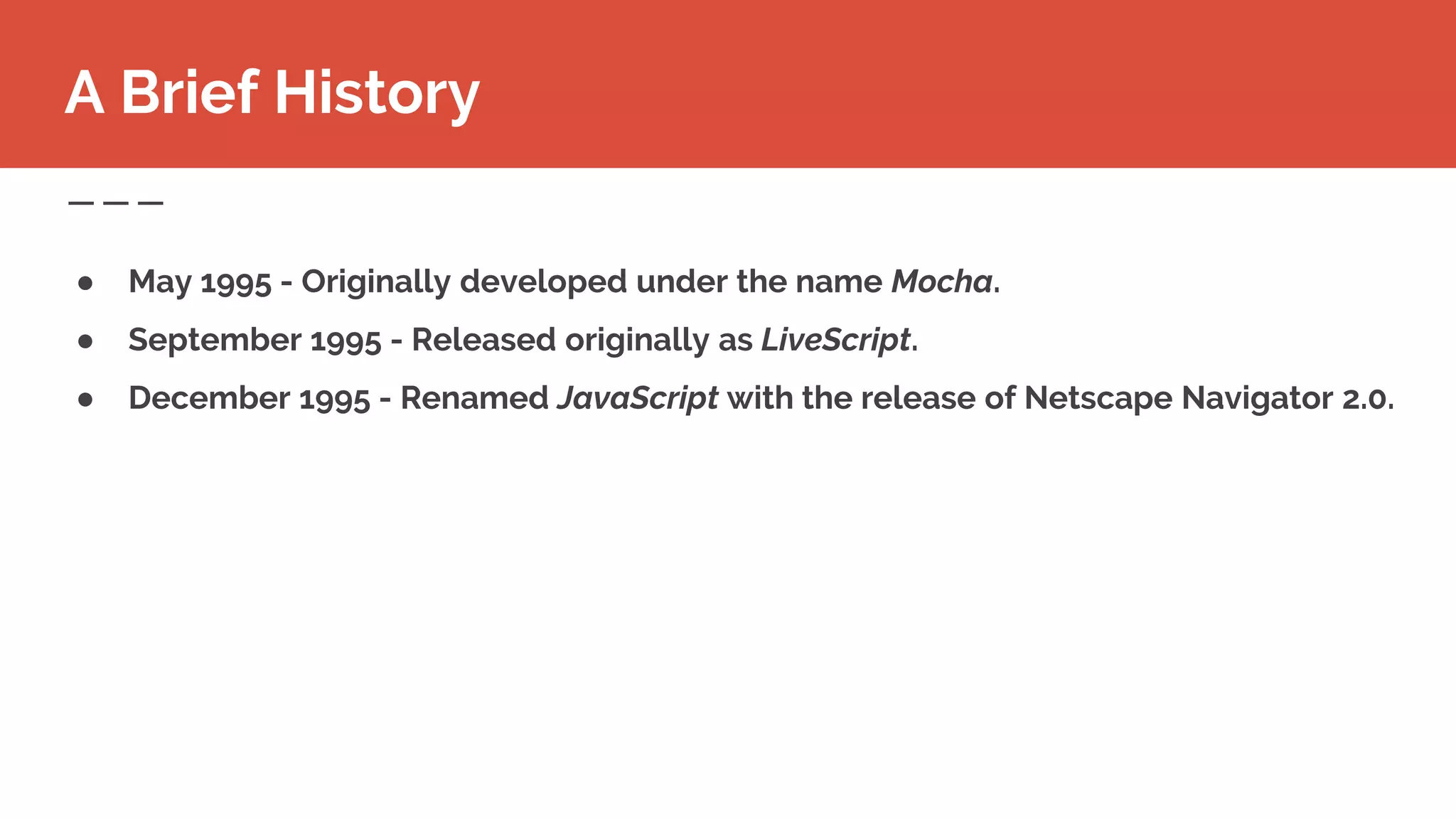 ● May 1995 - Originally developed under the name Mocha.
● September 1995 - Released originally as LiveScript.
● December 1995 - Renamed JavaScript with the release of Netscape Navigator 2.0.
A Brief History
 