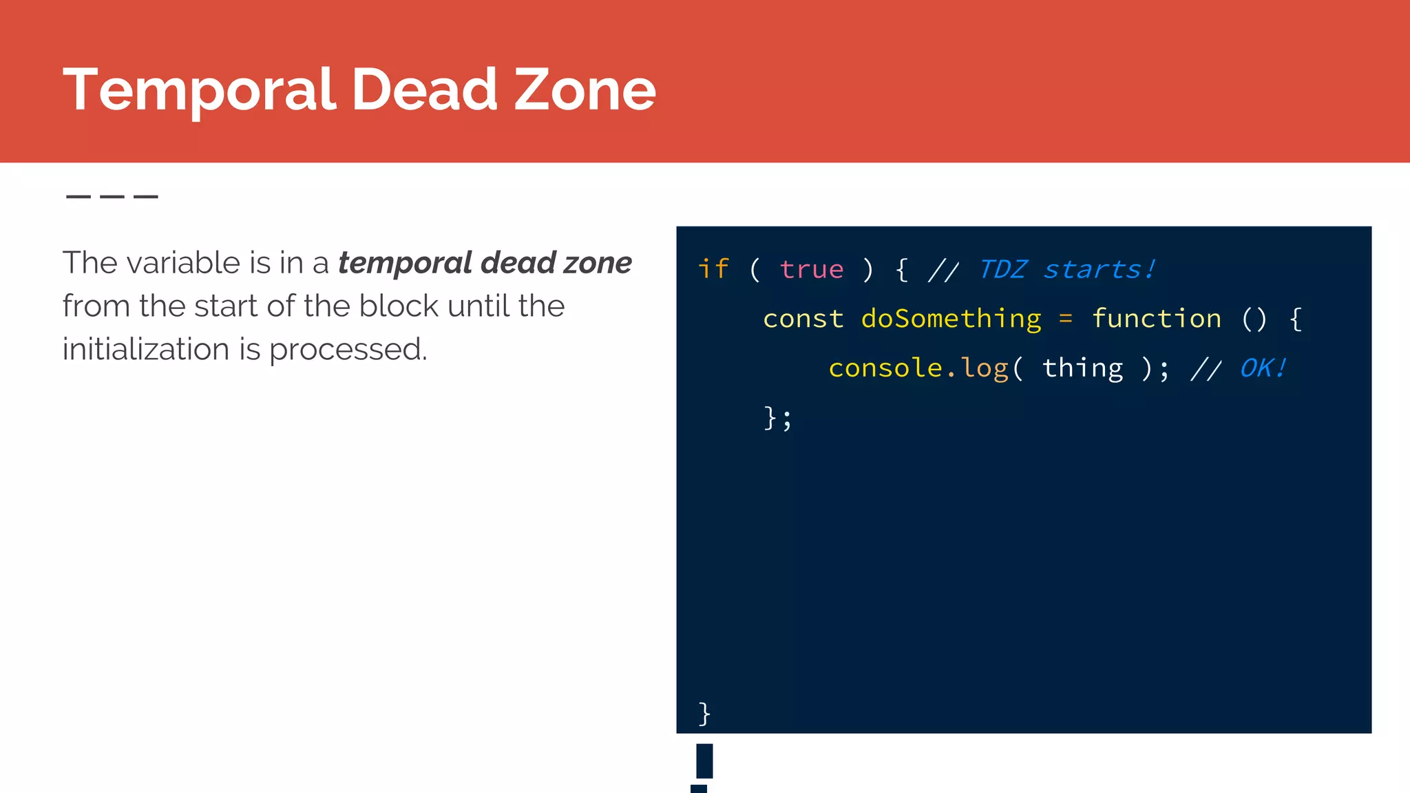 Temporal Dead Zone
The variable is in a temporal dead zone
from the start of the block until the
initialization is processed.
if ( true ) { // TDZ starts!
const doSomething = function () {
console.log( thing ); // OK!
};
}
 