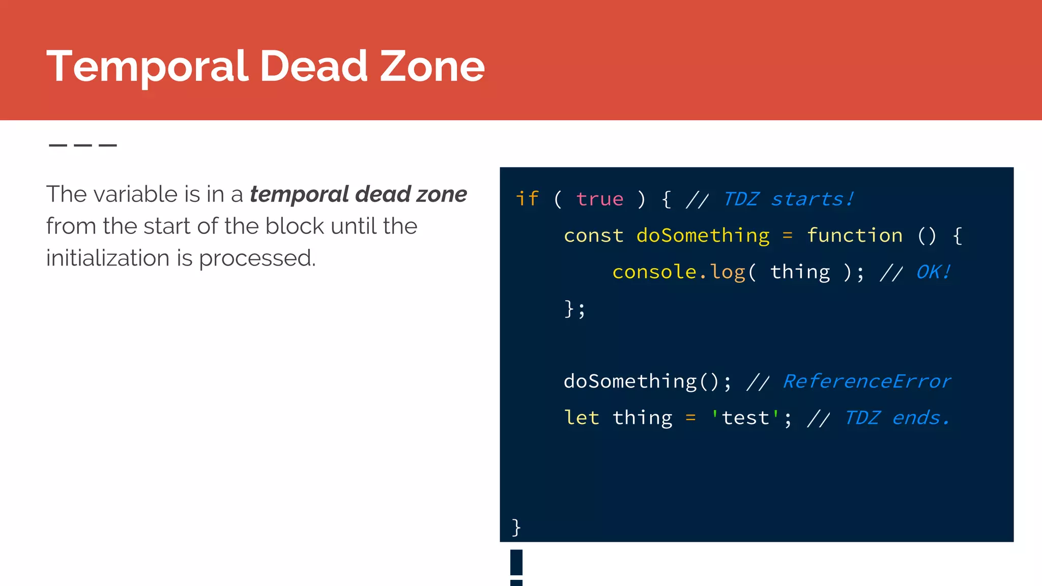 Temporal Dead Zone
The variable is in a temporal dead zone
from the start of the block until the
initialization is processed.
if ( true ) { // TDZ starts!
const doSomething = function () {
console.log( thing ); // OK!
};
doSomething(); // ReferenceError
let thing = 'test'; // TDZ ends.
}
 