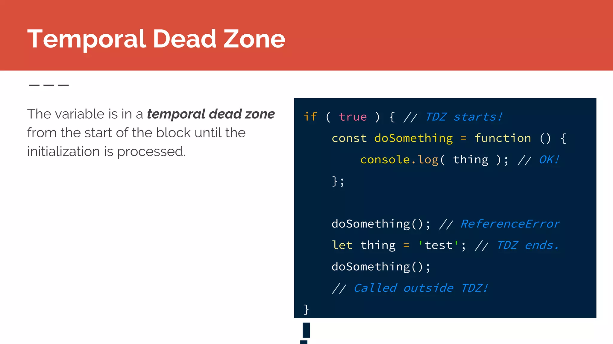 Temporal Dead Zone
The variable is in a temporal dead zone
from the start of the block until the
initialization is processed.
if ( true ) { // TDZ starts!
const doSomething = function () {
console.log( thing ); // OK!
};
doSomething(); // ReferenceError
let thing = 'test'; // TDZ ends.
doSomething();
// Called outside TDZ!
}
 