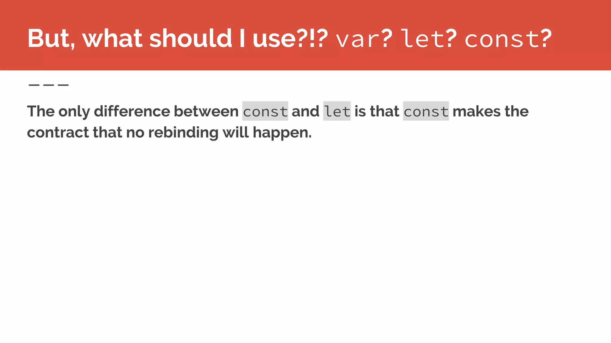 But, what should I use?!? var? let? const?
The only difference between const and let is that const makes the
contract that no rebinding will happen.
 