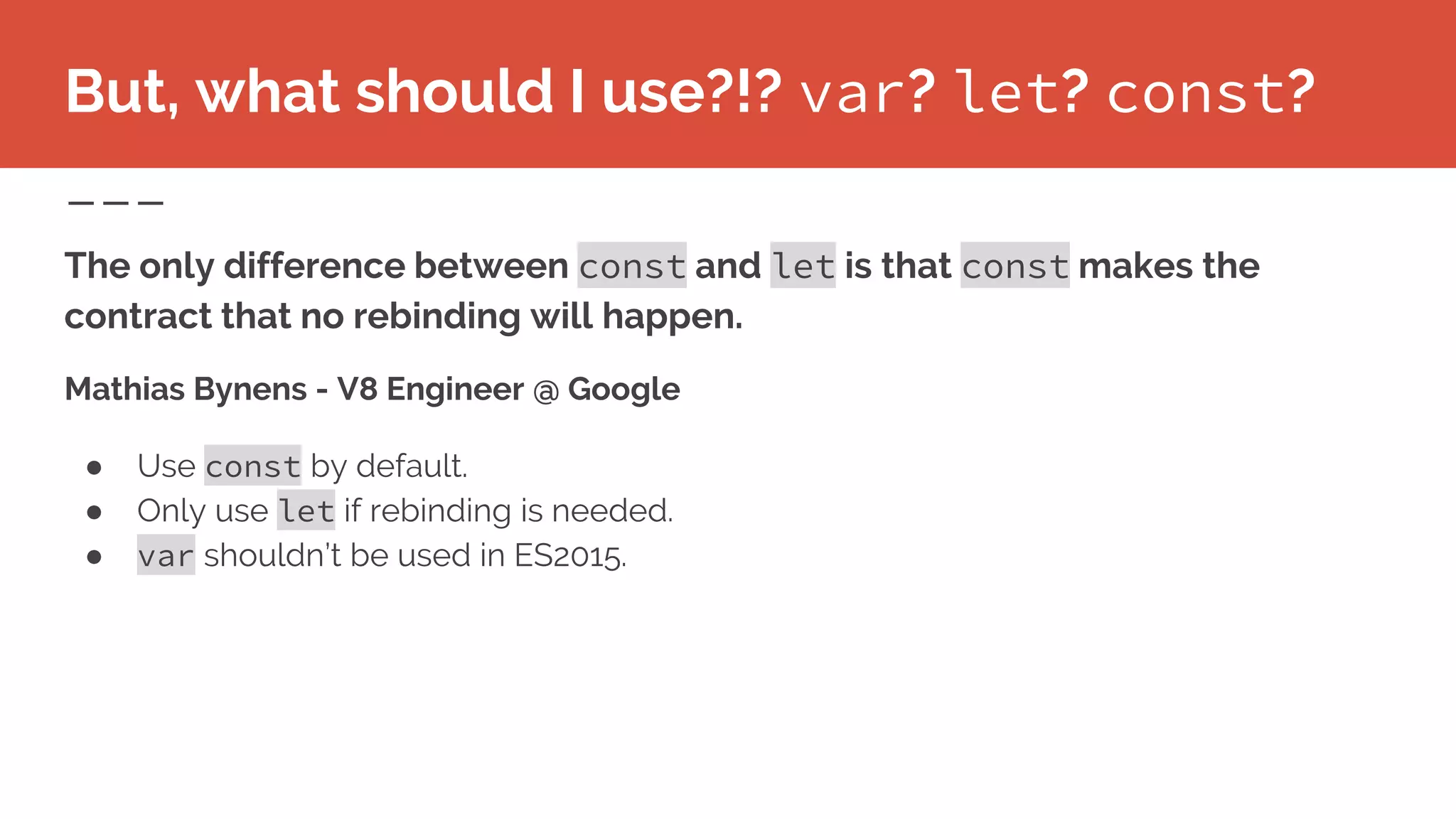 But, what should I use?!? var? let? const?
Mathias Bynens - V8 Engineer @ Google
● Use const by default.
● Only use let if rebinding is needed.
● var shouldn’t be used in ES2015.
The only difference between const and let is that const makes the
contract that no rebinding will happen.
 