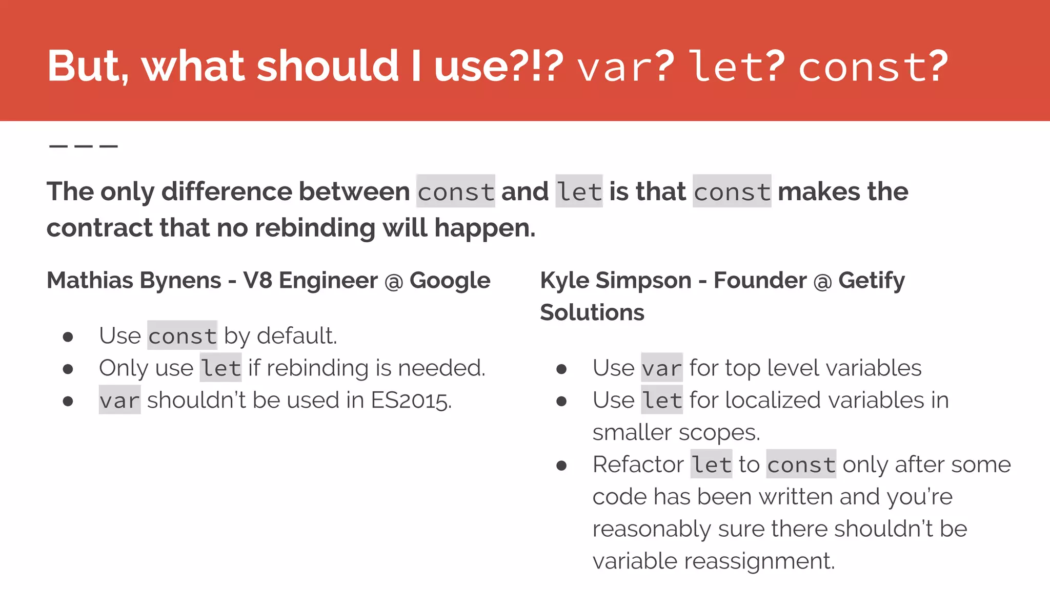 But, what should I use?!? var? let? const?
Mathias Bynens - V8 Engineer @ Google
● Use const by default.
● Only use let if rebinding is needed.
● var shouldn’t be used in ES2015.
Kyle Simpson - Founder @ Getify
Solutions
● Use var for top level variables
● Use let for localized variables in
smaller scopes.
● Refactor let to const only after some
code has been written and you’re
reasonably sure there shouldn’t be
variable reassignment.
The only difference between const and let is that const makes the
contract that no rebinding will happen.
 