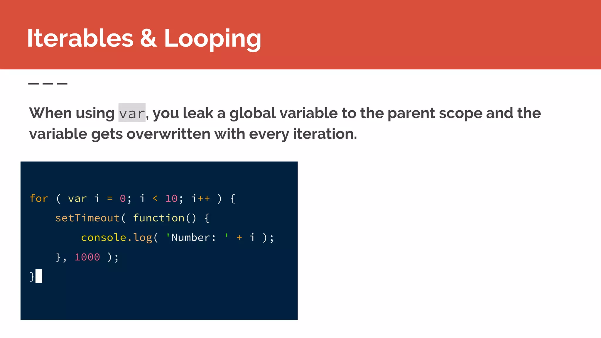 Iterables & Looping
When using var, you leak a global variable to the parent scope and the
variable gets overwritten with every iteration.
for ( var i = 0; i < 10; i++ ) {
setTimeout( function() {
console.log( 'Number: ' + i );
}, 1000 );
}
 
