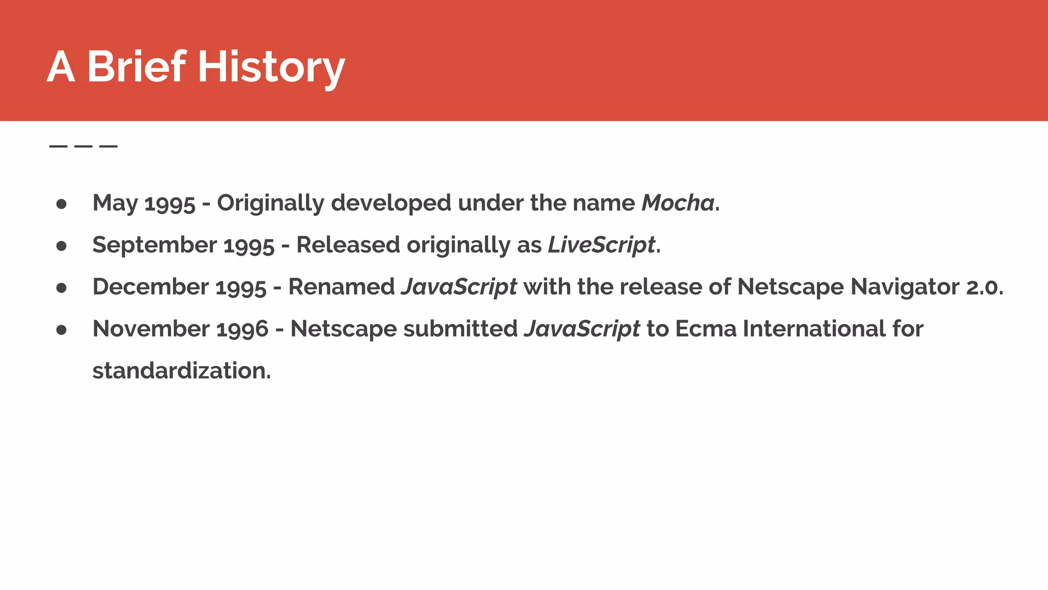● May 1995 - Originally developed under the name Mocha.
● September 1995 - Released originally as LiveScript.
● December 1995 - Renamed JavaScript with the release of Netscape Navigator 2.0.
● November 1996 - Netscape submitted JavaScript to Ecma International for
standardization.
A Brief History
 