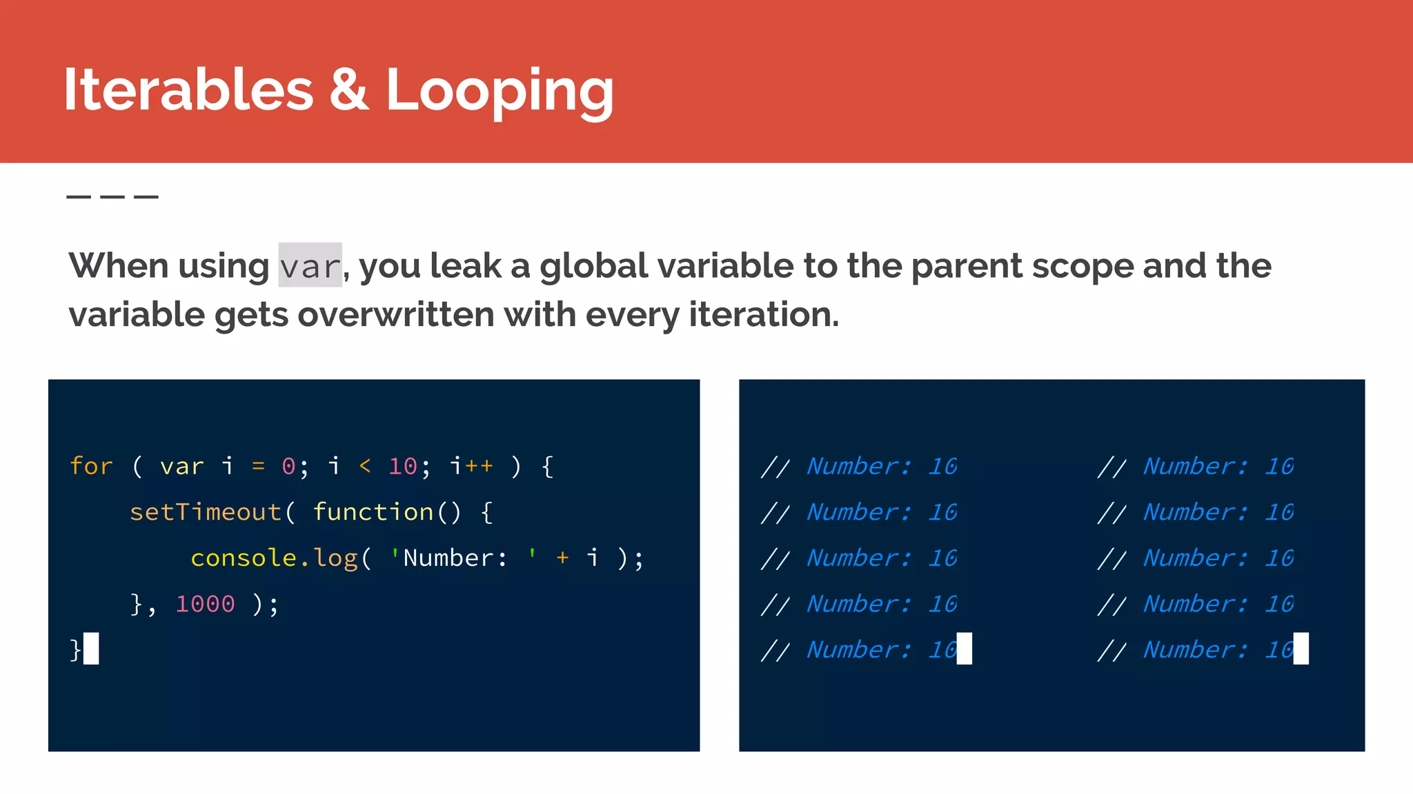 // Number: 10
// Number: 10
// Number: 10
// Number: 10
// Number: 10
Iterables & Looping
When using var, you leak a global variable to the parent scope and the
variable gets overwritten with every iteration.
for ( var i = 0; i < 10; i++ ) {
setTimeout( function() {
console.log( 'Number: ' + i );
}, 1000 );
}
// Number: 10
// Number: 10
// Number: 10
// Number: 10
// Number: 10
 