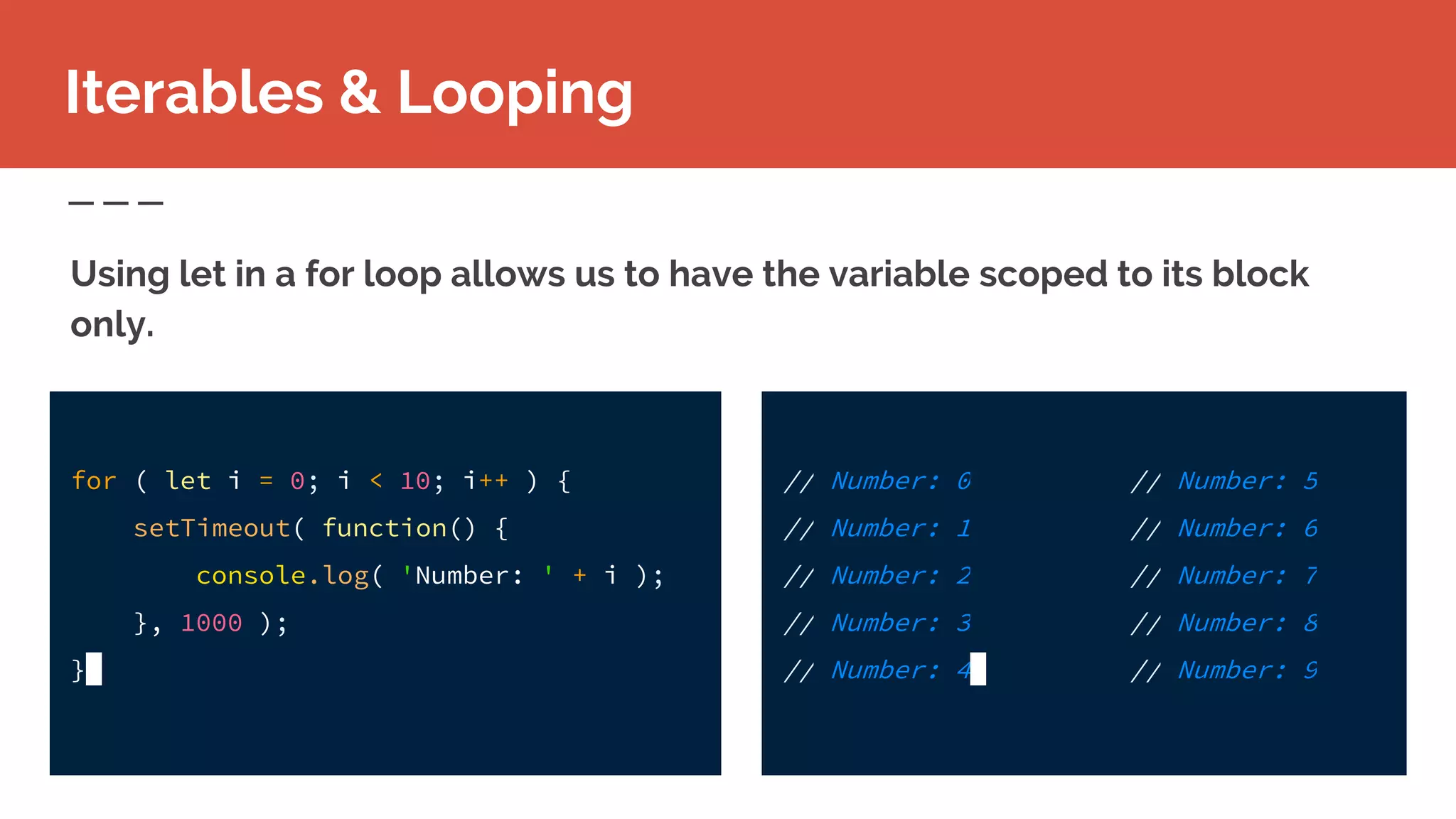 // Number: 0
// Number: 1
// Number: 2
// Number: 3
// Number: 4
Iterables & Looping
Using let in a for loop allows us to have the variable scoped to its block
only.
for ( let i = 0; i < 10; i++ ) {
setTimeout( function() {
console.log( 'Number: ' + i );
}, 1000 );
}
// Number: 5
// Number: 6
// Number: 7
// Number: 8
// Number: 9
 