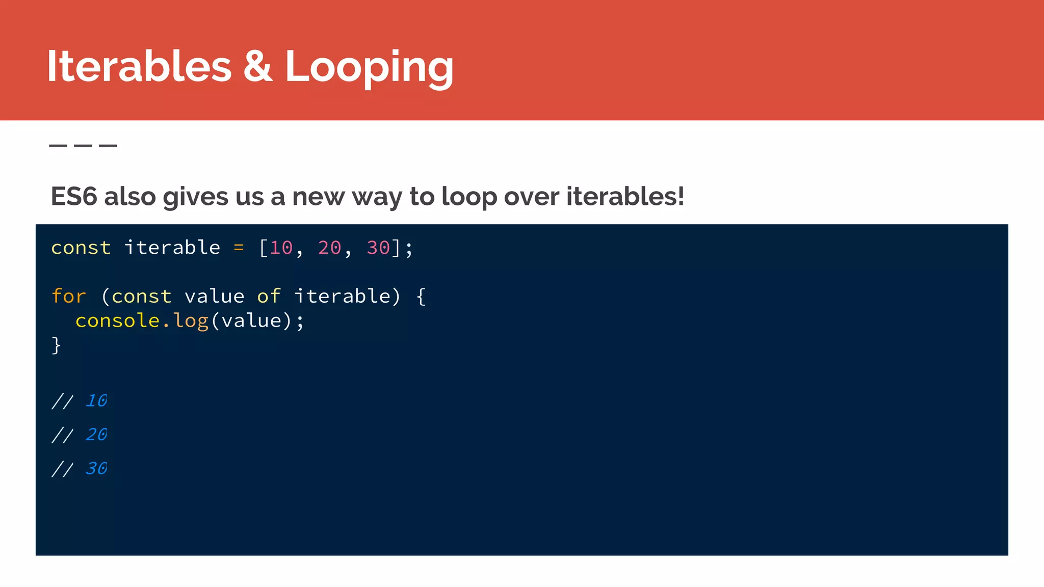 const iterable = [10, 20, 30];
for (const value of iterable) {
console.log(value);
}
// 10
// 20
// 30
Iterables & Looping
ES6 also gives us a new way to loop over iterables!
 