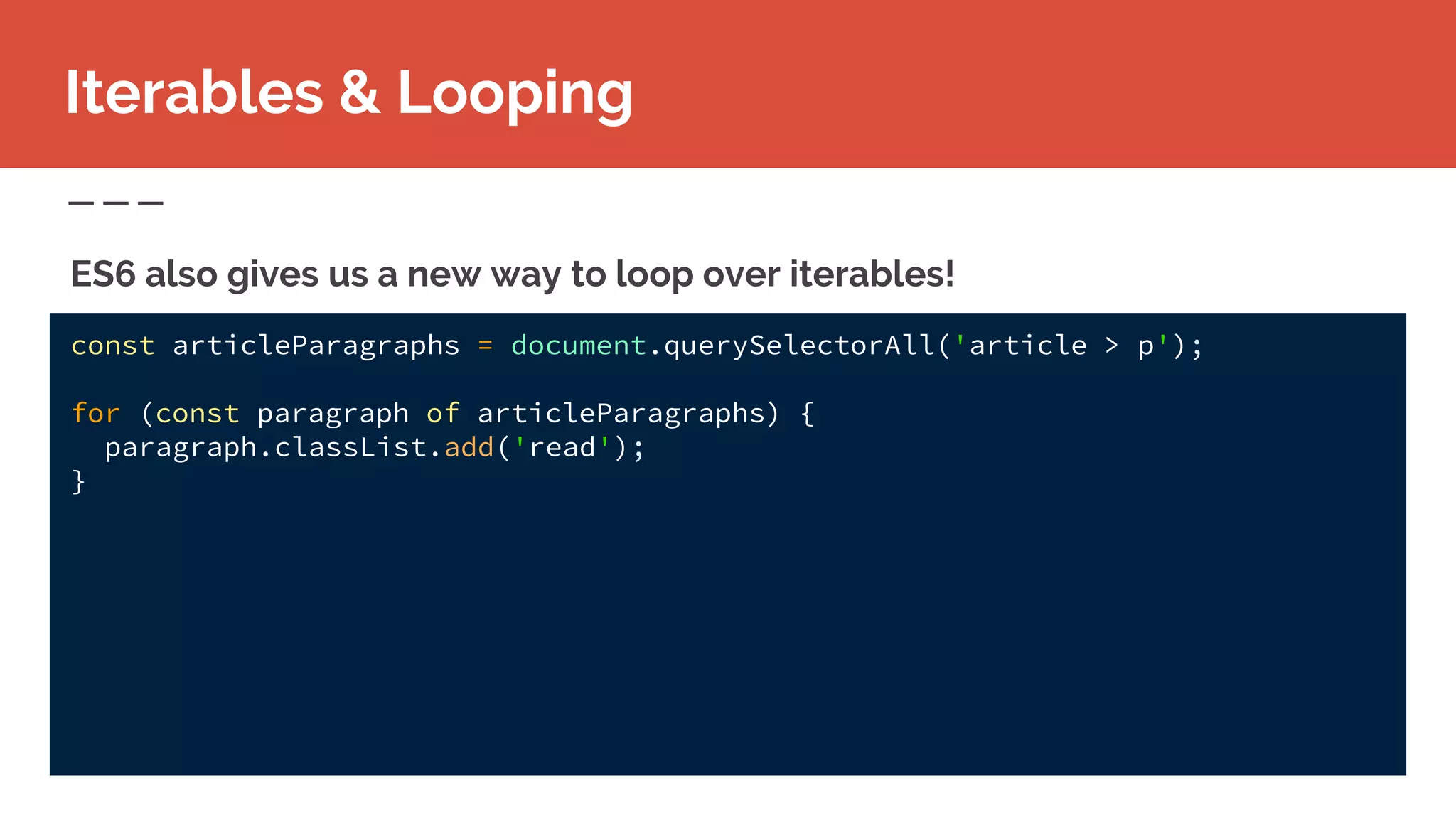 const articleParagraphs = document.querySelectorAll('article > p');
for (const paragraph of articleParagraphs) {
paragraph.classList.add('read');
}
Iterables & Looping
ES6 also gives us a new way to loop over iterables!
 