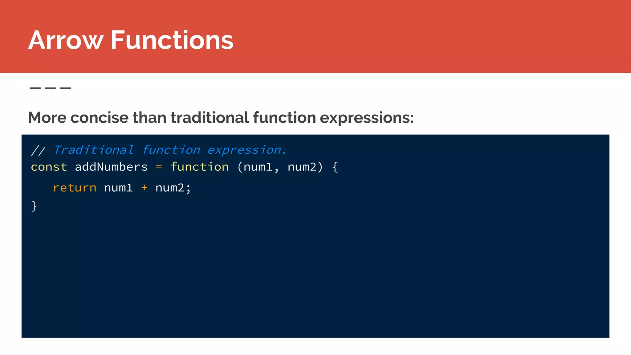 // Traditional function expression.
const addNumbers = function (num1, num2) {
return num1 + num2;
}
More concise than traditional function expressions:
Arrow Functions
 