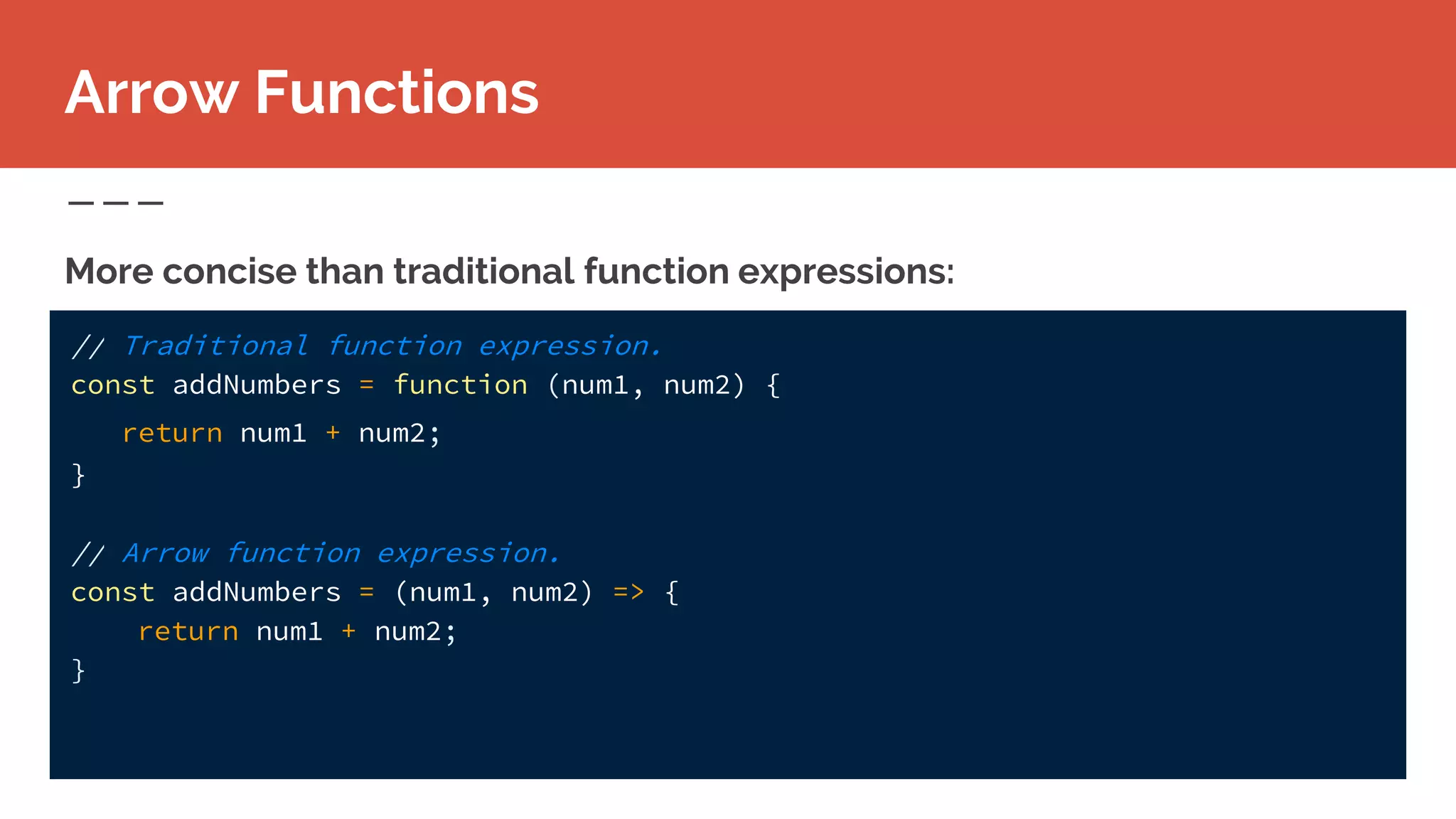 More concise than traditional function expressions:
Arrow Functions
// Traditional function expression.
const addNumbers = function (num1, num2) {
return num1 + num2;
}
// Arrow function expression.
const addNumbers = (num1, num2) => {
return num1 + num2;
}
 