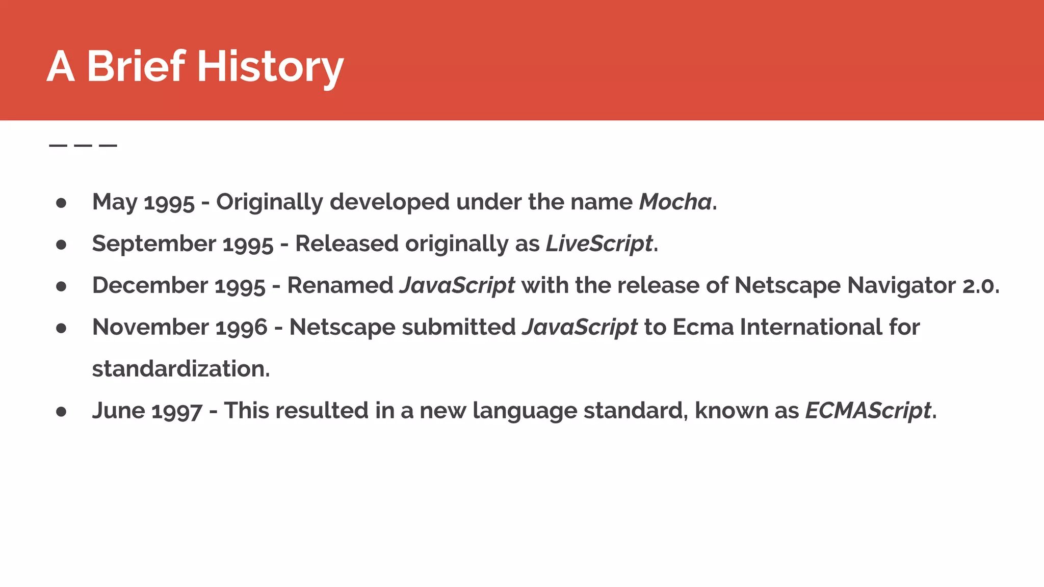 ● May 1995 - Originally developed under the name Mocha.
● September 1995 - Released originally as LiveScript.
● December 1995 - Renamed JavaScript with the release of Netscape Navigator 2.0.
● November 1996 - Netscape submitted JavaScript to Ecma International for
standardization.
● June 1997 - This resulted in a new language standard, known as ECMAScript.
A Brief History
 