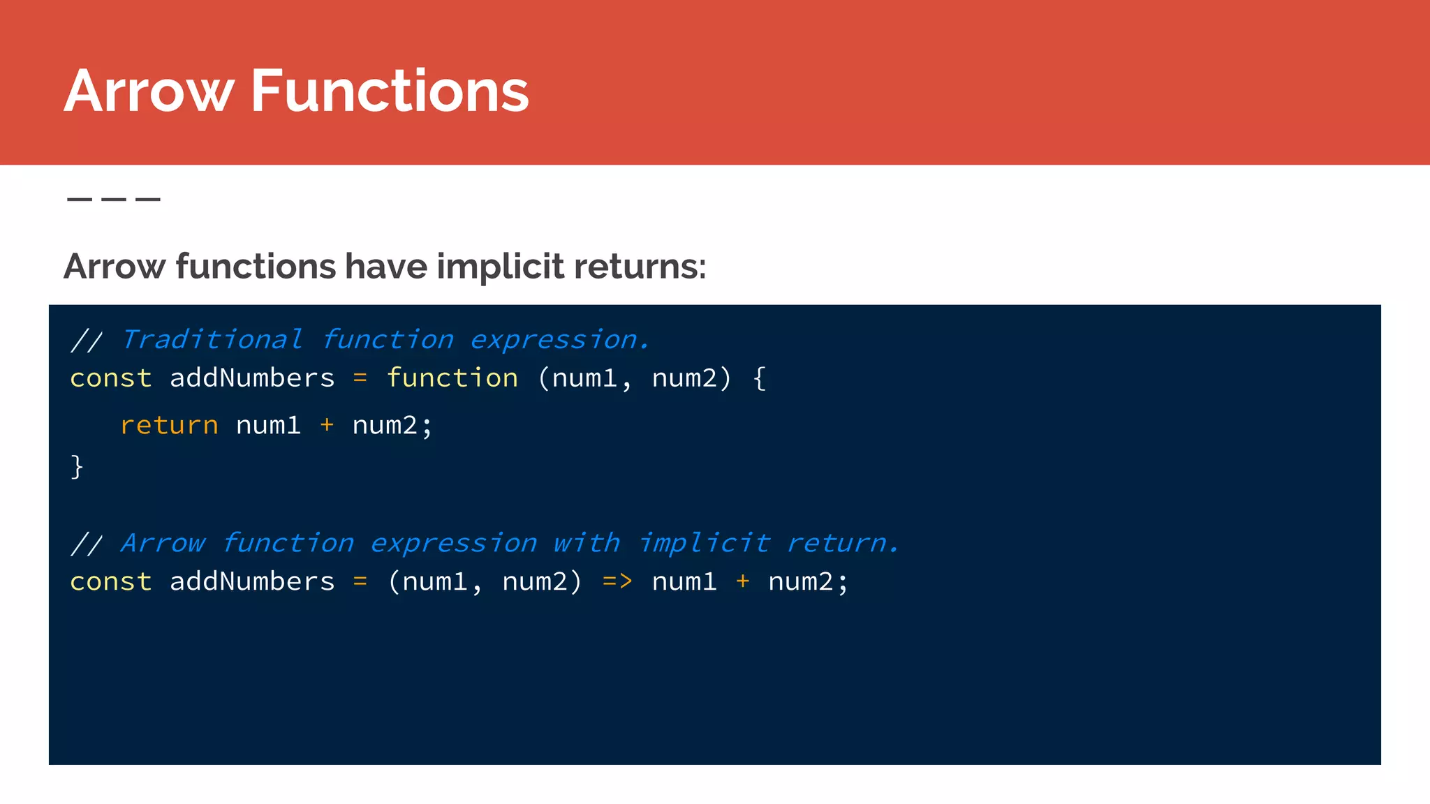 Arrow functions have implicit returns:
Arrow Functions
// Traditional function expression.
const addNumbers = function (num1, num2) {
return num1 + num2;
}
// Arrow function expression with implicit return.
const addNumbers = (num1, num2) => num1 + num2;
 