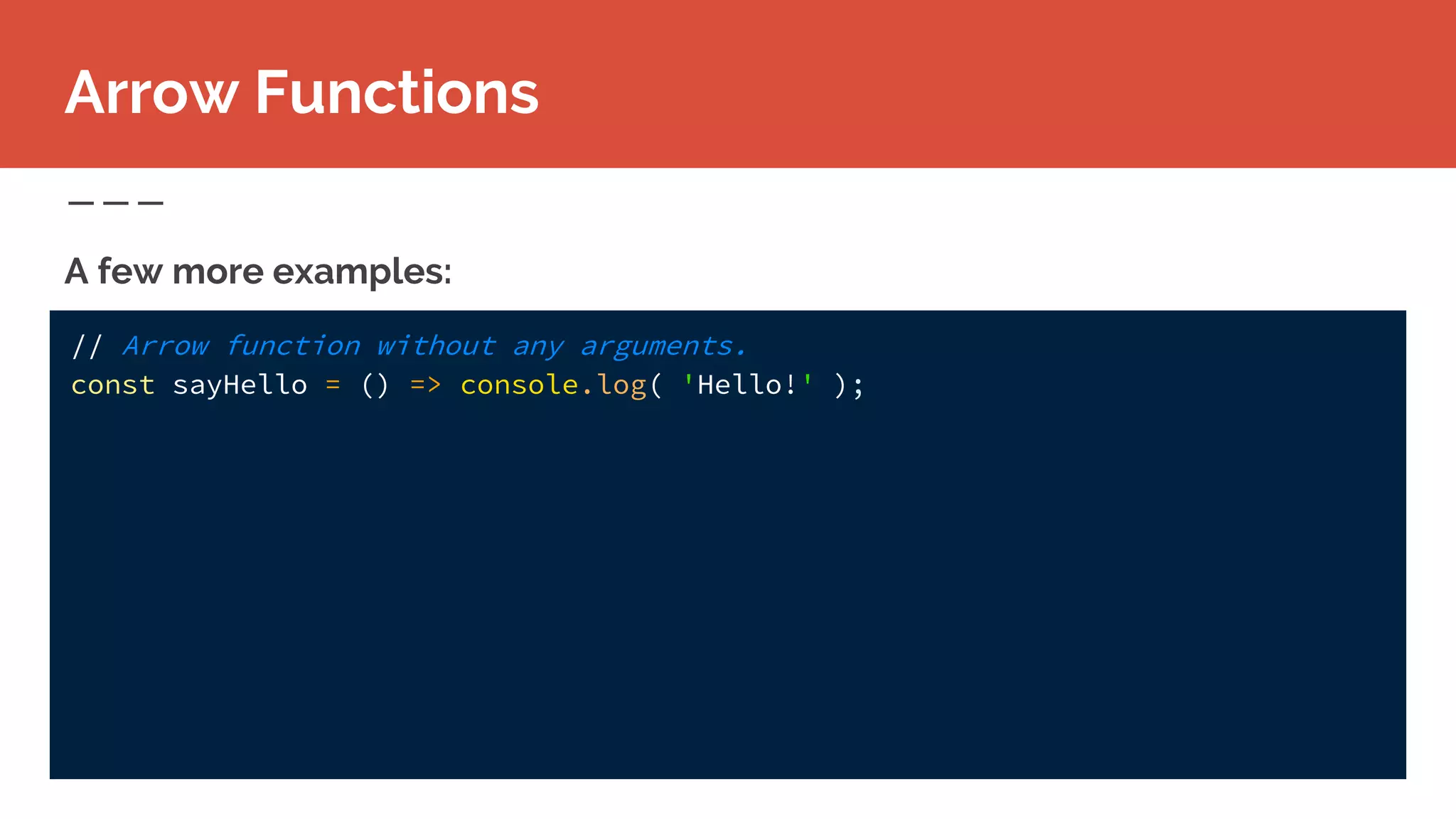 // Arrow function without any arguments.
const sayHello = () => console.log( 'Hello!' );
A few more examples:
Arrow Functions
 