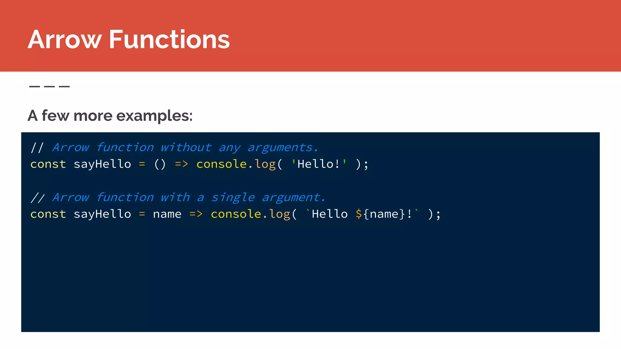 // Arrow function without any arguments.
const sayHello = () => console.log( 'Hello!' );
// Arrow function with a single argument.
const sayHello = name => console.log( `Hello ${name}!` );
A few more examples:
Arrow Functions
 