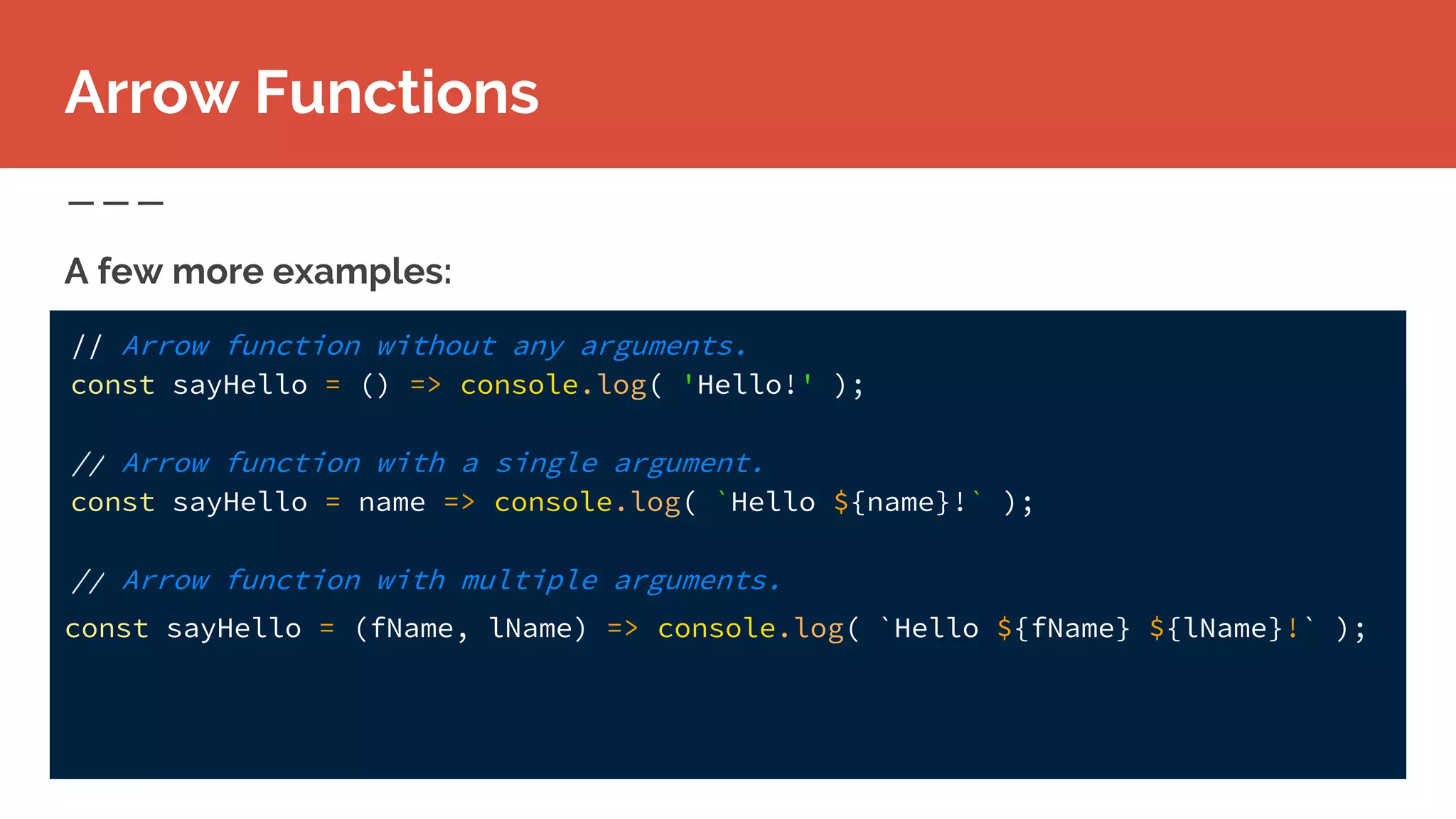 A few more examples:
Arrow Functions
// Arrow function without any arguments.
const sayHello = () => console.log( 'Hello!' );
// Arrow function with a single argument.
const sayHello = name => console.log( `Hello ${name}!` );
// Arrow function with multiple arguments.
const sayHello = (fName, lName) => console.log( `Hello ${fName} ${lName}!` );
 