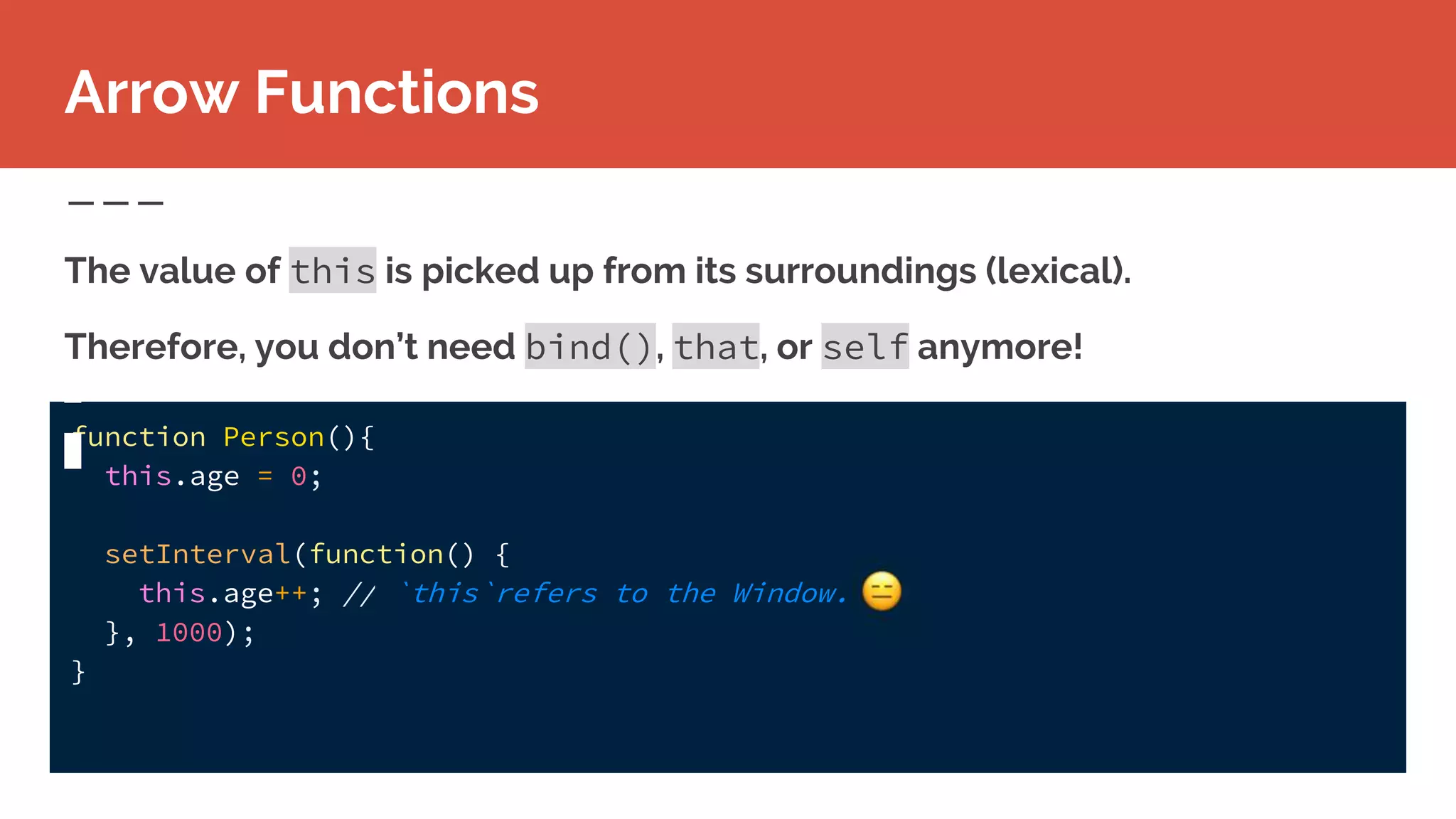 function Person(){
this.age = 0;
setInterval(function() {
this.age++; // `this`refers to the Window.
}, 1000);
}
The value of this is picked up from its surroundings (lexical).
Therefore, you don’t need bind(), that, or self anymore!
Arrow Functions
 