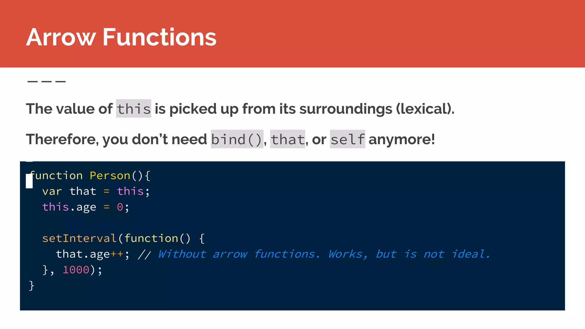 function Person(){
var that = this;
this.age = 0;
setInterval(function() {
that.age++; // Without arrow functions. Works, but is not ideal.
}, 1000);
}
The value of this is picked up from its surroundings (lexical).
Therefore, you don’t need bind(), that, or self anymore!
Arrow Functions
 
