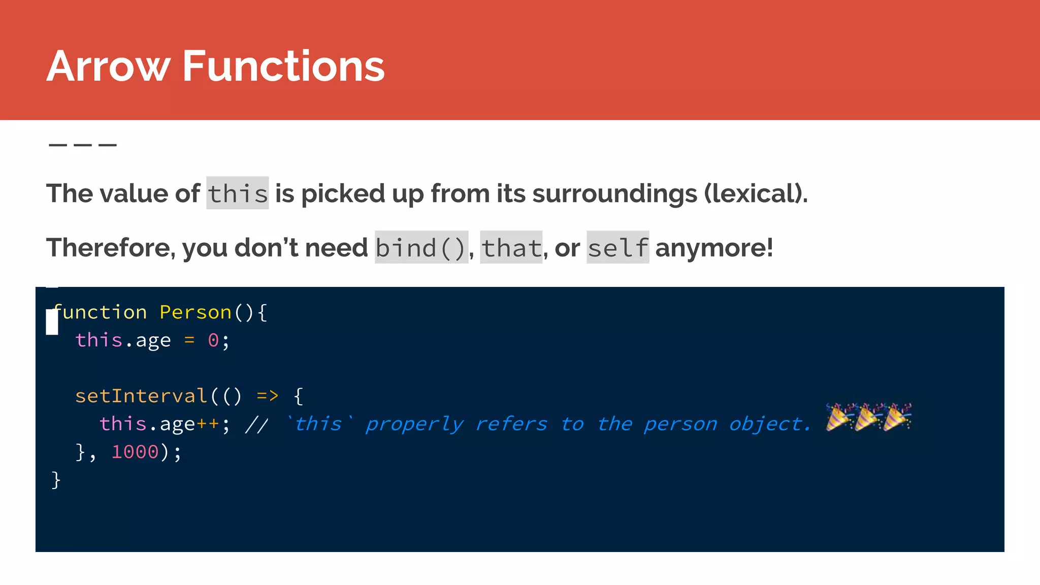 function Person(){
this.age = 0;
setInterval(() => {
this.age++; // `this` properly refers to the person object.
}, 1000);
}
The value of this is picked up from its surroundings (lexical).
Therefore, you don’t need bind(), that, or self anymore!
Arrow Functions
 