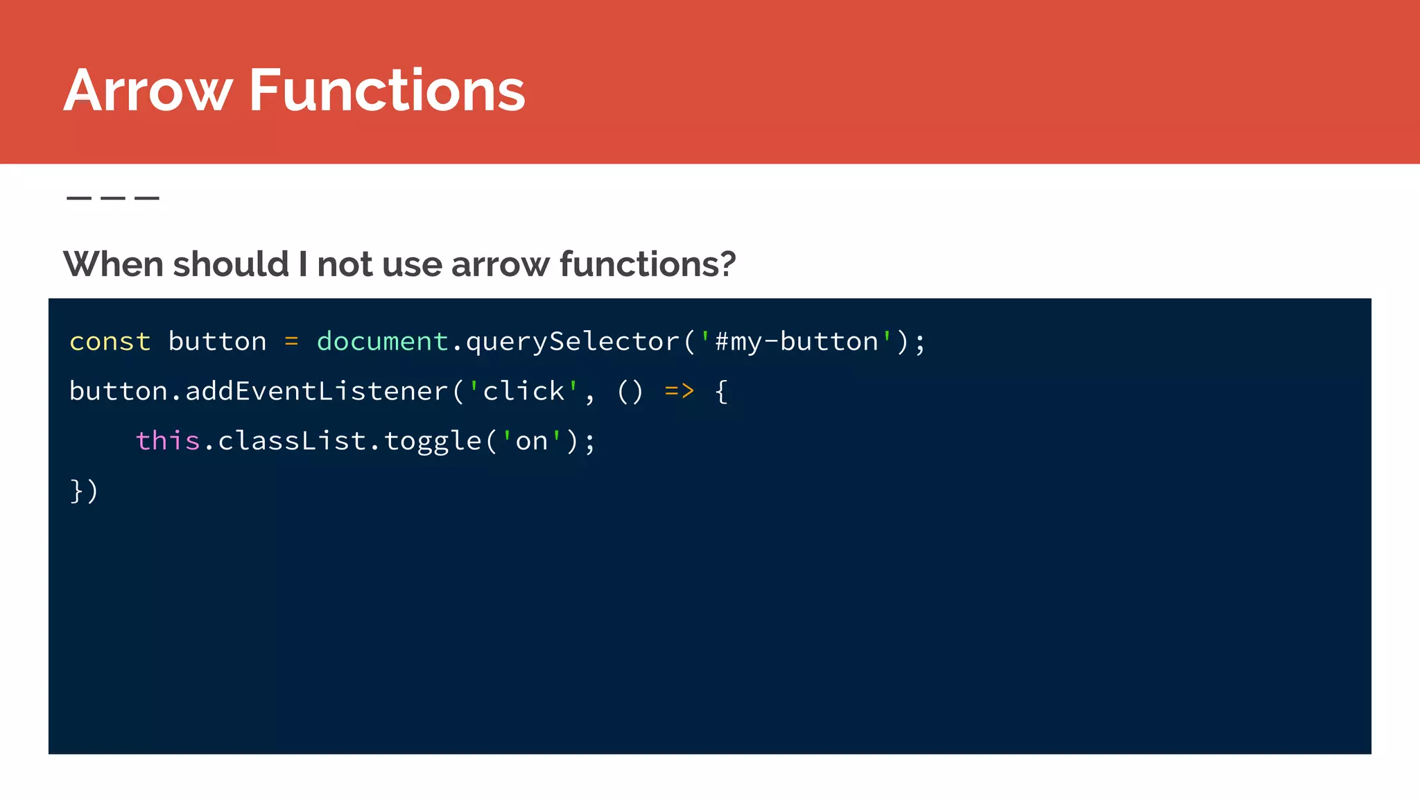 const button = document.querySelector('#my-button');
button.addEventListener('click', () => {
this.classList.toggle('on');
})
When should I not use arrow functions?
Arrow Functions
 