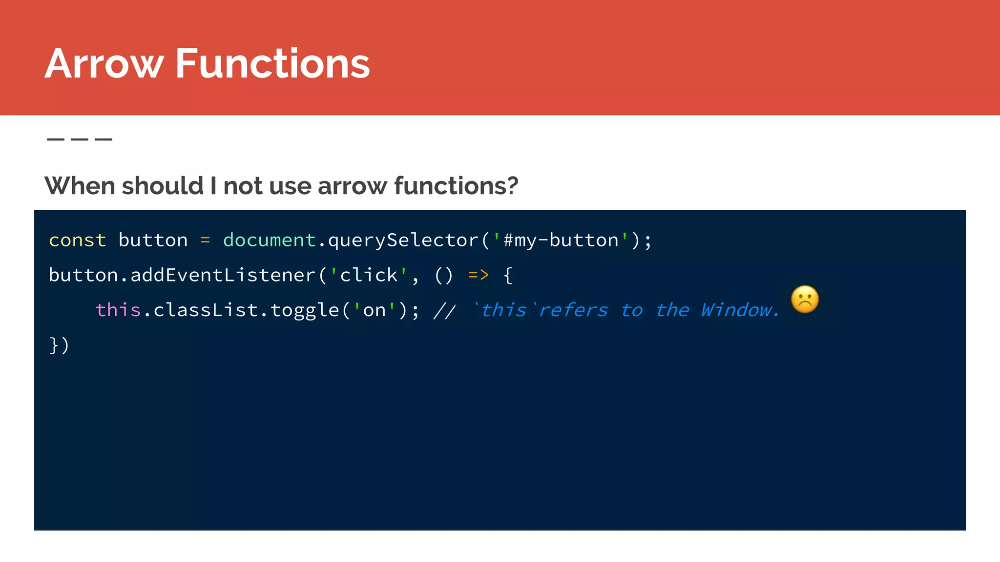 const button = document.querySelector('#my-button');
button.addEventListener('click', () => {
this.classList.toggle('on'); // `this`refers to the Window.
})
When should I not use arrow functions?
Arrow Functions
 