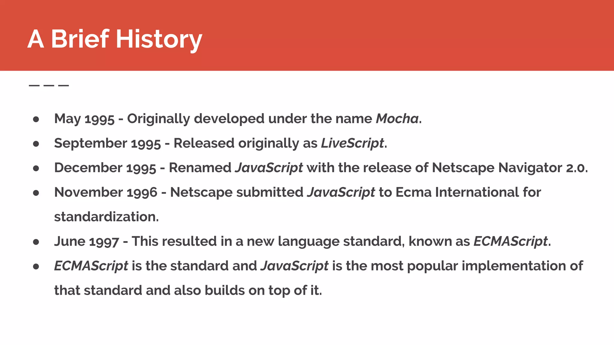 ● May 1995 - Originally developed under the name Mocha.
● September 1995 - Released originally as LiveScript.
● December 1995 - Renamed JavaScript with the release of Netscape Navigator 2.0.
● November 1996 - Netscape submitted JavaScript to Ecma International for
standardization.
● June 1997 - This resulted in a new language standard, known as ECMAScript.
● ECMAScript is the standard and JavaScript is the most popular implementation of
that standard and also builds on top of it.
A Brief History
 