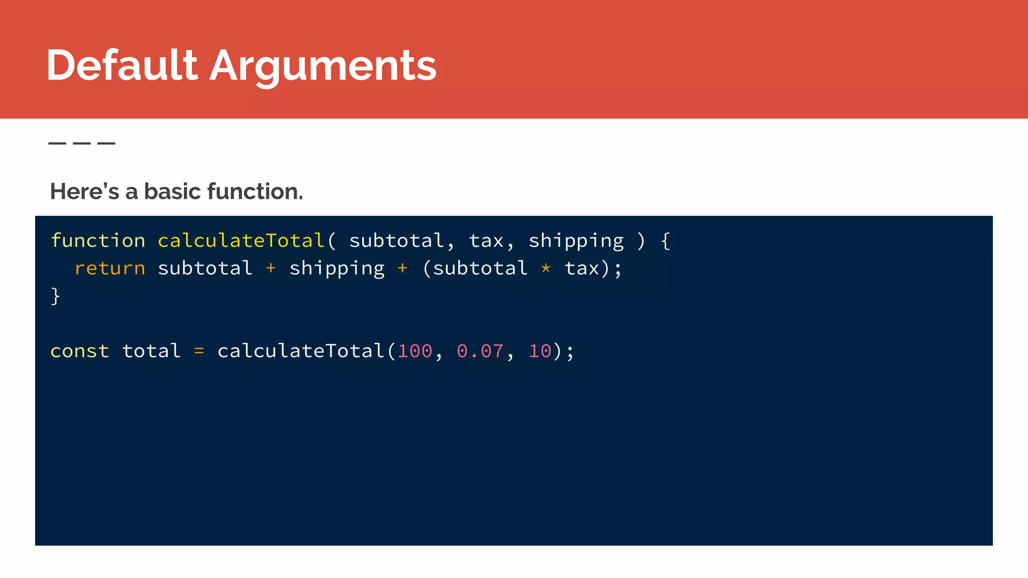 function calculateTotal( subtotal, tax, shipping ) {
return subtotal + shipping + (subtotal * tax);
}
const total = calculateTotal(100, 0.07, 10);
Here’s a basic function.
Default Arguments
 