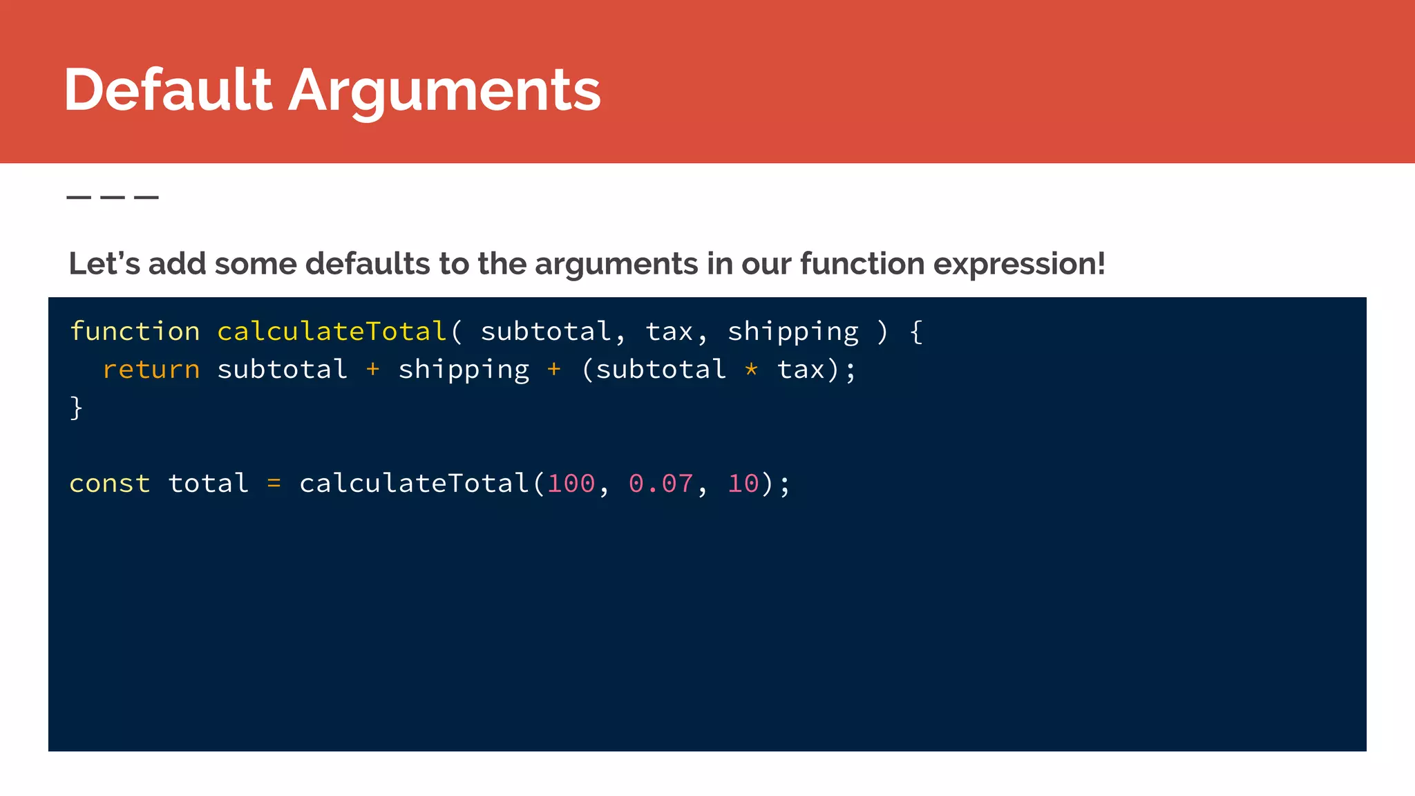 function calculateTotal( subtotal, tax, shipping ) {
return subtotal + shipping + (subtotal * tax);
}
const total = calculateTotal(100, 0.07, 10);
Let’s add some defaults to the arguments in our function expression!
Default Arguments
 