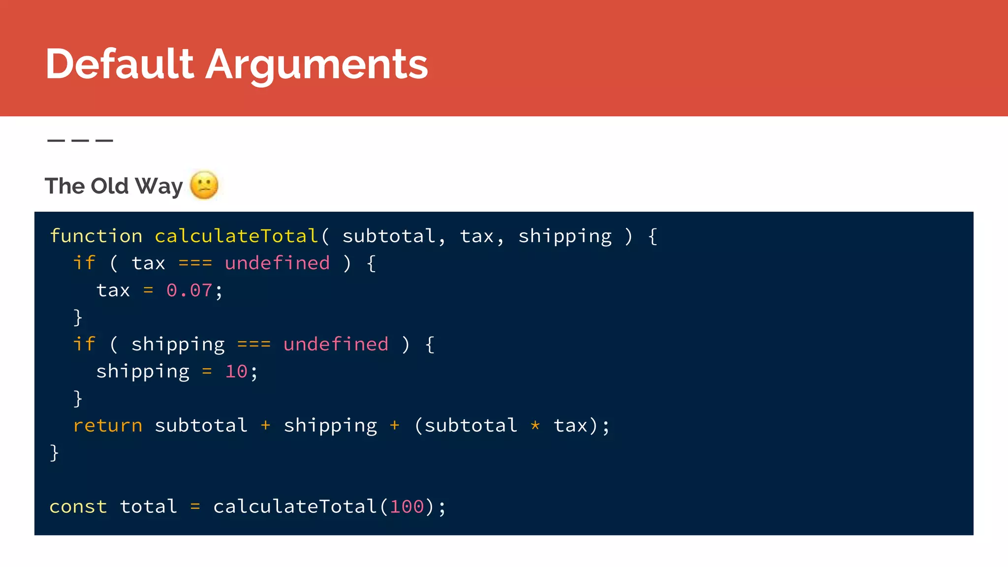 function calculateTotal( subtotal, tax, shipping ) {
if ( tax === undefined ) {
tax = 0.07;
}
if ( shipping === undefined ) {
shipping = 10;
}
return subtotal + shipping + (subtotal * tax);
}
const total = calculateTotal(100);
The Old Way
Default Arguments
 