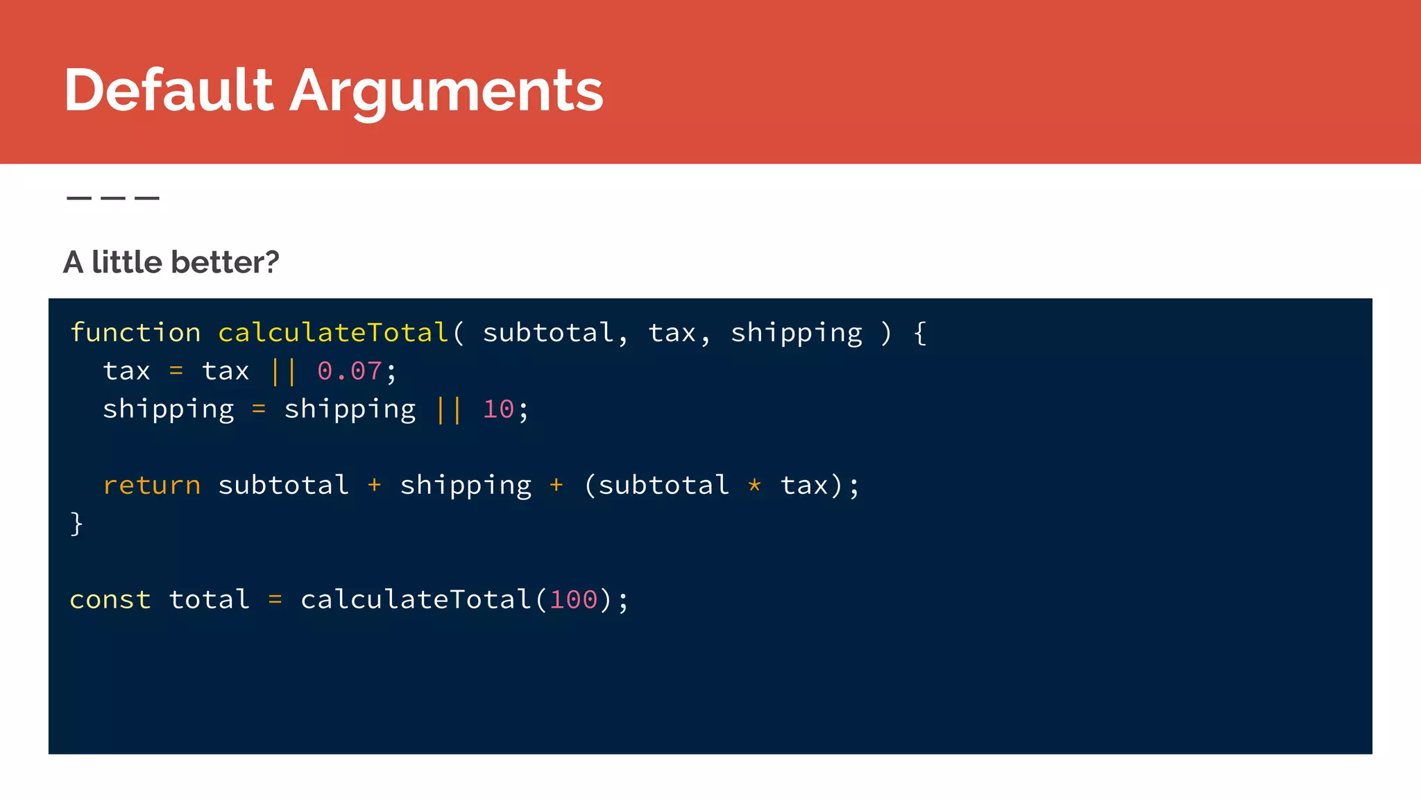 function calculateTotal( subtotal, tax, shipping ) {
tax = tax || 0.07;
shipping = shipping || 10;
return subtotal + shipping + (subtotal * tax);
}
const total = calculateTotal(100);
A little better?
Default Arguments
 