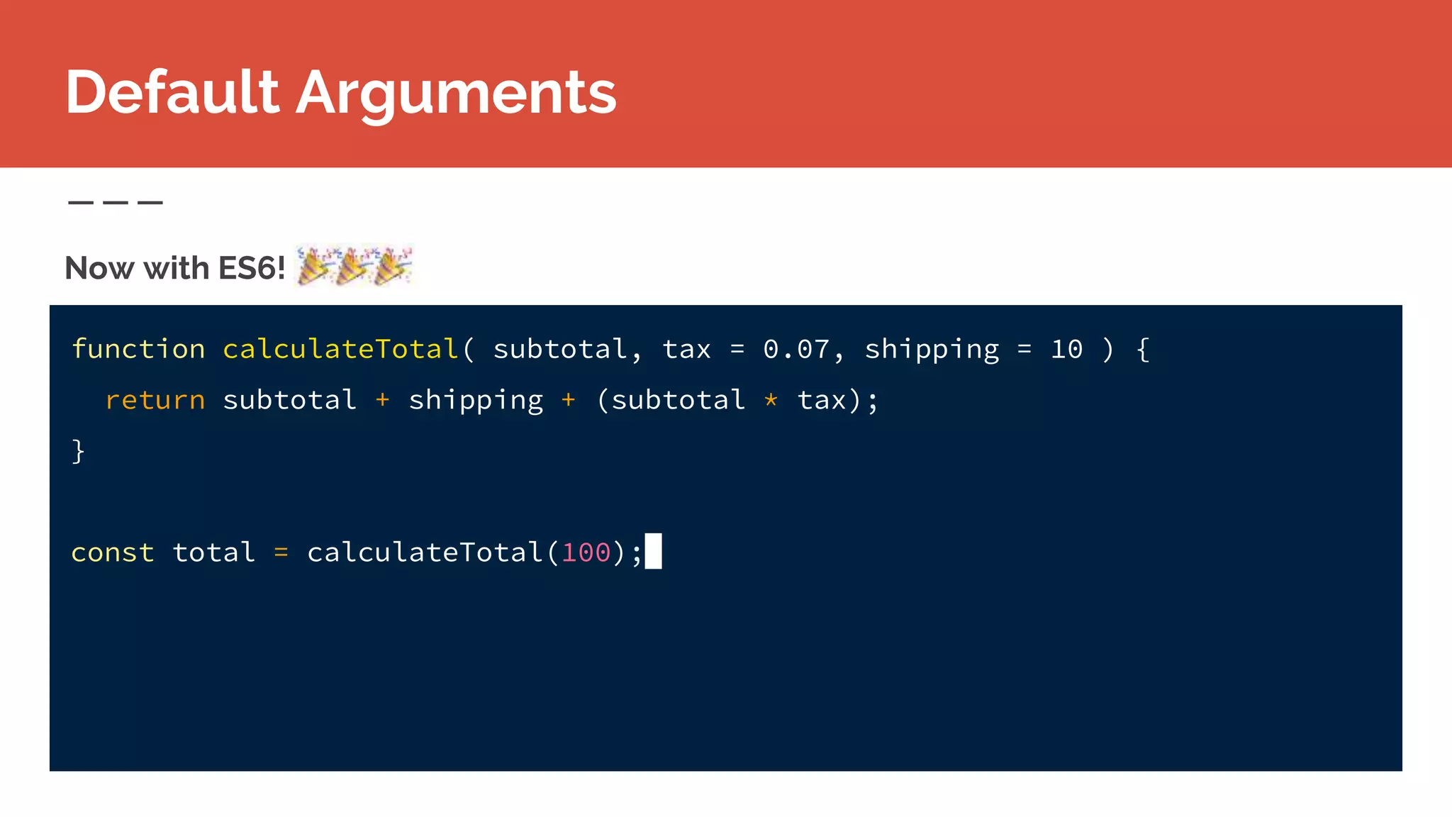 function calculateTotal( subtotal, tax = 0.07, shipping = 10 ) {
return subtotal + shipping + (subtotal * tax);
}
const total = calculateTotal(100);
Now with ES6!
Default Arguments
 