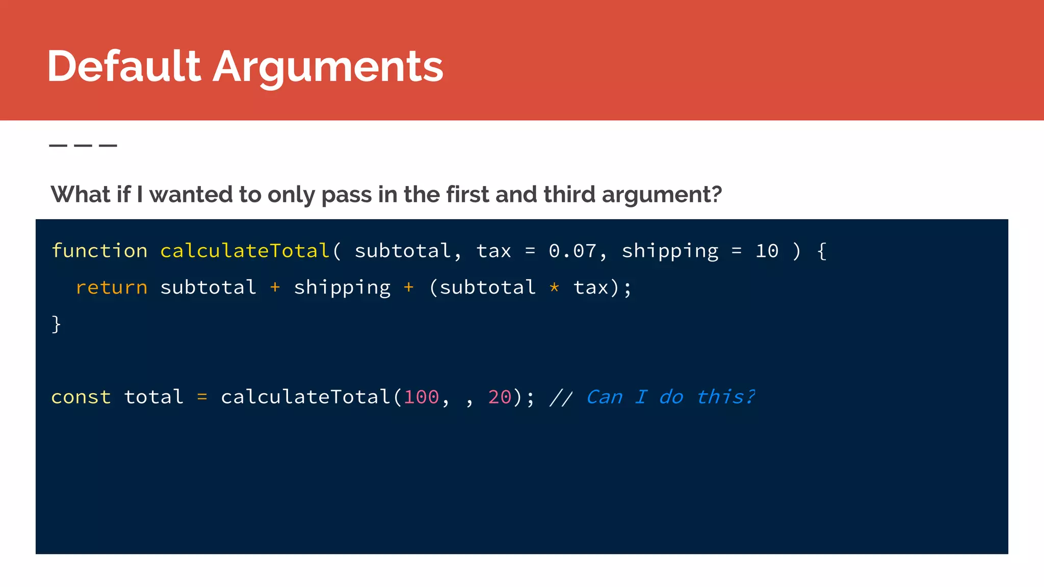 function calculateTotal( subtotal, tax = 0.07, shipping = 10 ) {
return subtotal + shipping + (subtotal * tax);
}
const total = calculateTotal(100, , 20); // Can I do this?
What if I wanted to only pass in the first and third argument?
Default Arguments
 
