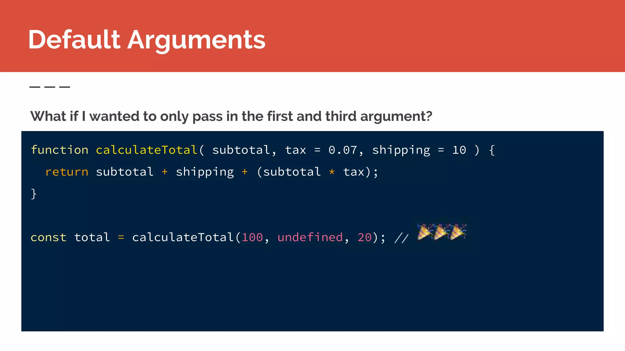 function calculateTotal( subtotal, tax = 0.07, shipping = 10 ) {
return subtotal + shipping + (subtotal * tax);
}
const total = calculateTotal(100, undefined, 20); //
What if I wanted to only pass in the first and third argument?
Default Arguments
 