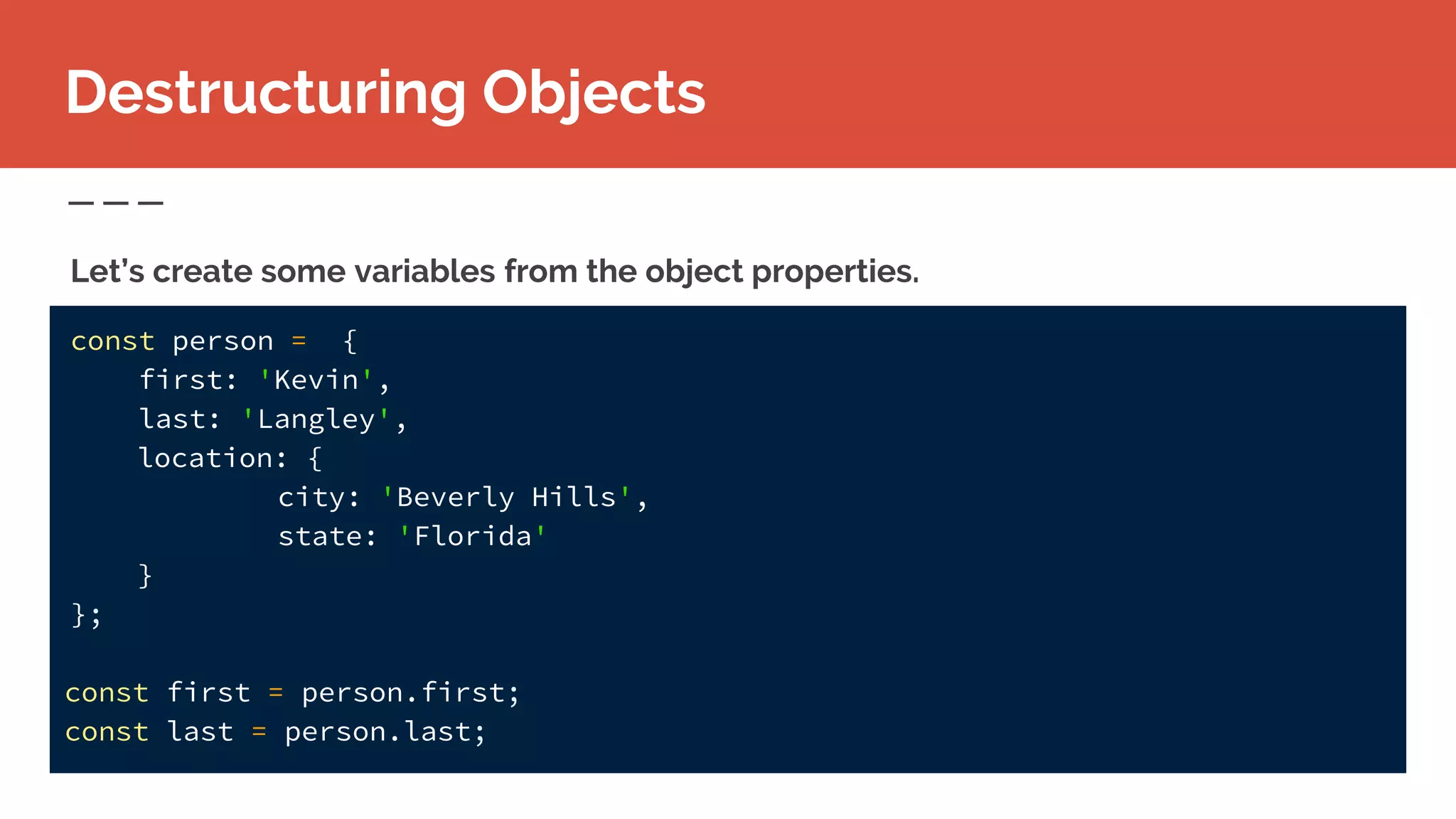 const person = {
first: 'Kevin',
last: 'Langley',
location: {
city: 'Beverly Hills',
state: 'Florida'
}
};
const first = person.first;
const last = person.last;
Destructuring Objects
Let’s create some variables from the object properties.
 