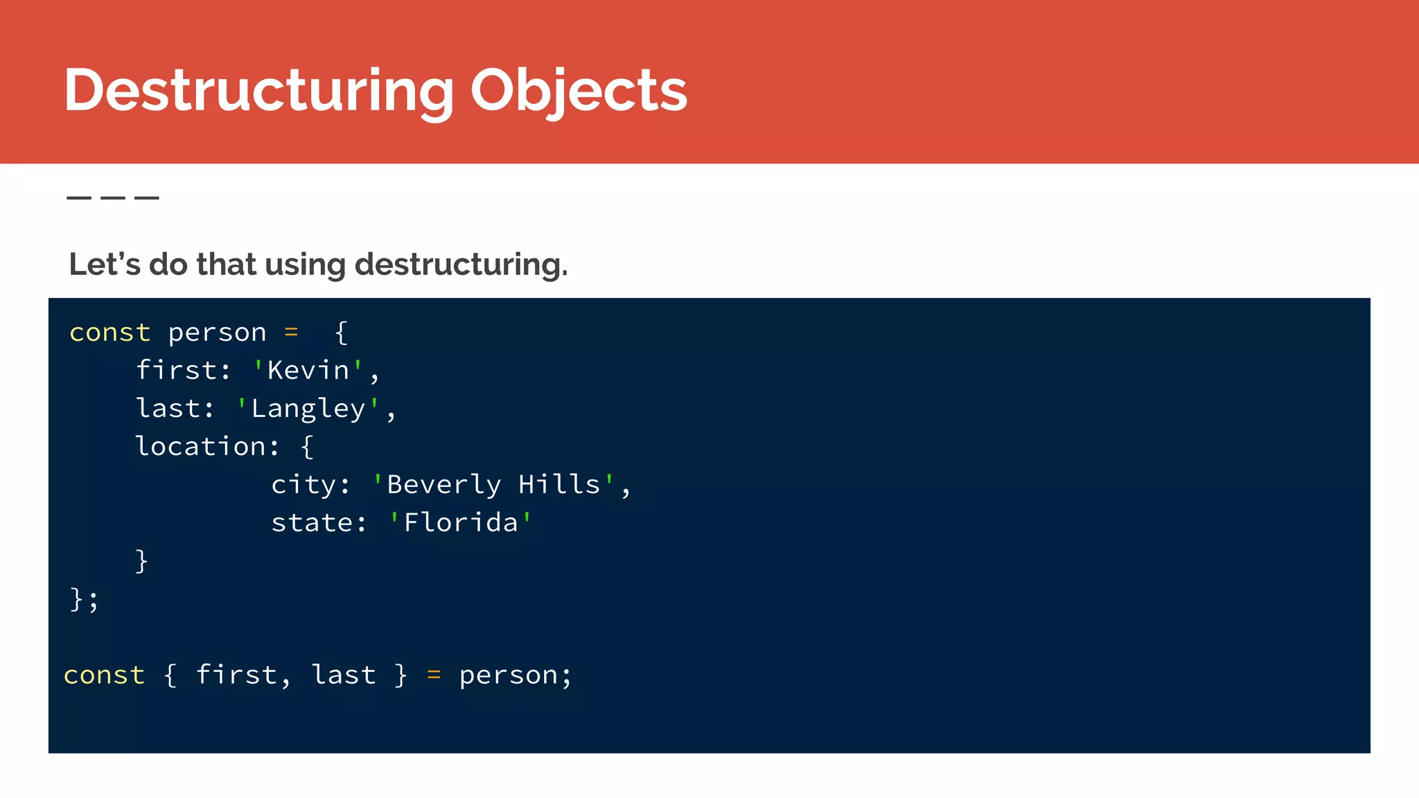 const person = {
first: 'Kevin',
last: 'Langley',
location: {
city: 'Beverly Hills',
state: 'Florida'
}
};
const { first, last } = person;
Destructuring Objects
Let’s do that using destructuring.
 
