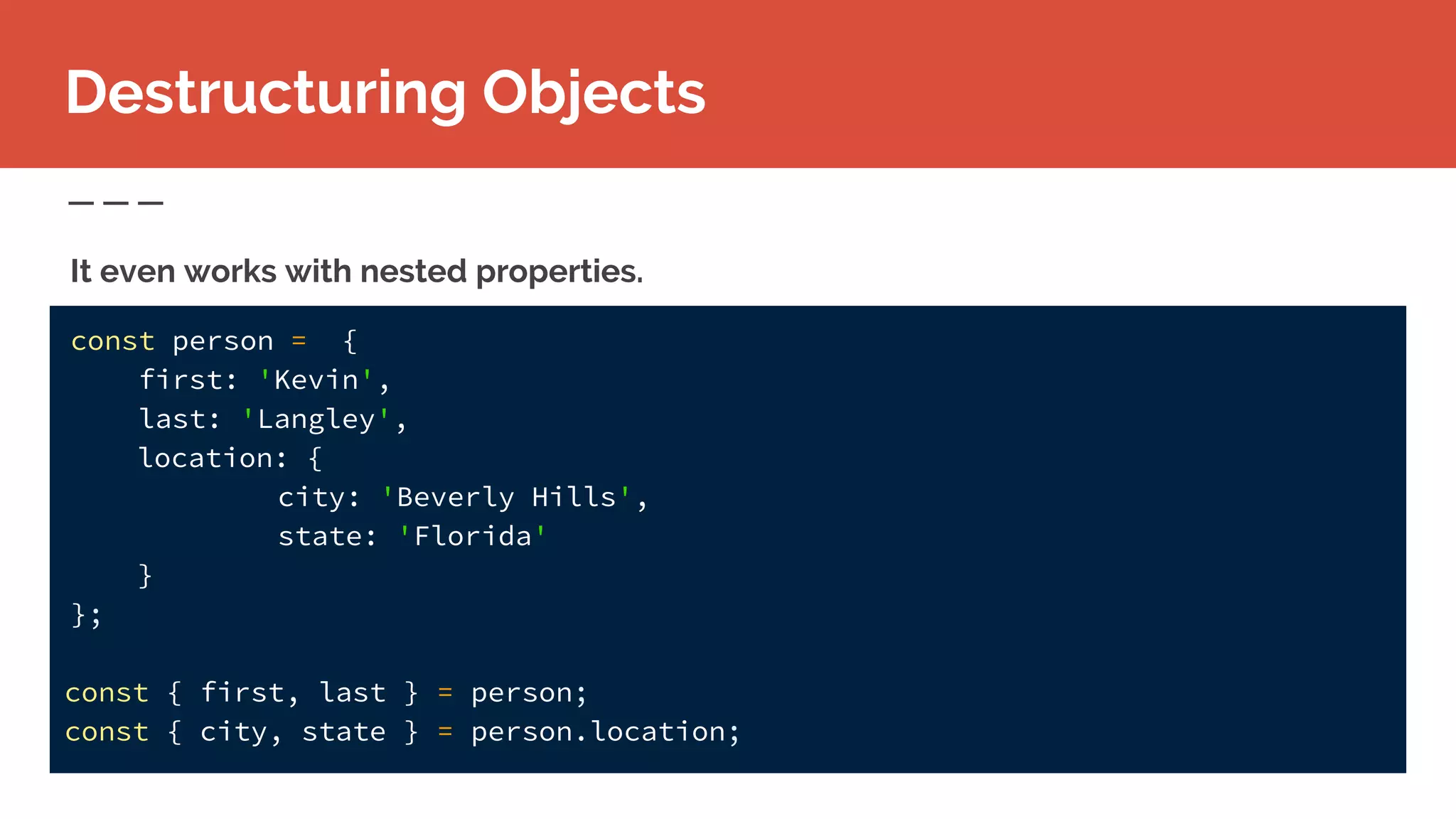 const person = {
first: 'Kevin',
last: 'Langley',
location: {
city: 'Beverly Hills',
state: 'Florida'
}
};
const { first, last } = person;
const { city, state } = person.location;
Destructuring Objects
It even works with nested properties.
 