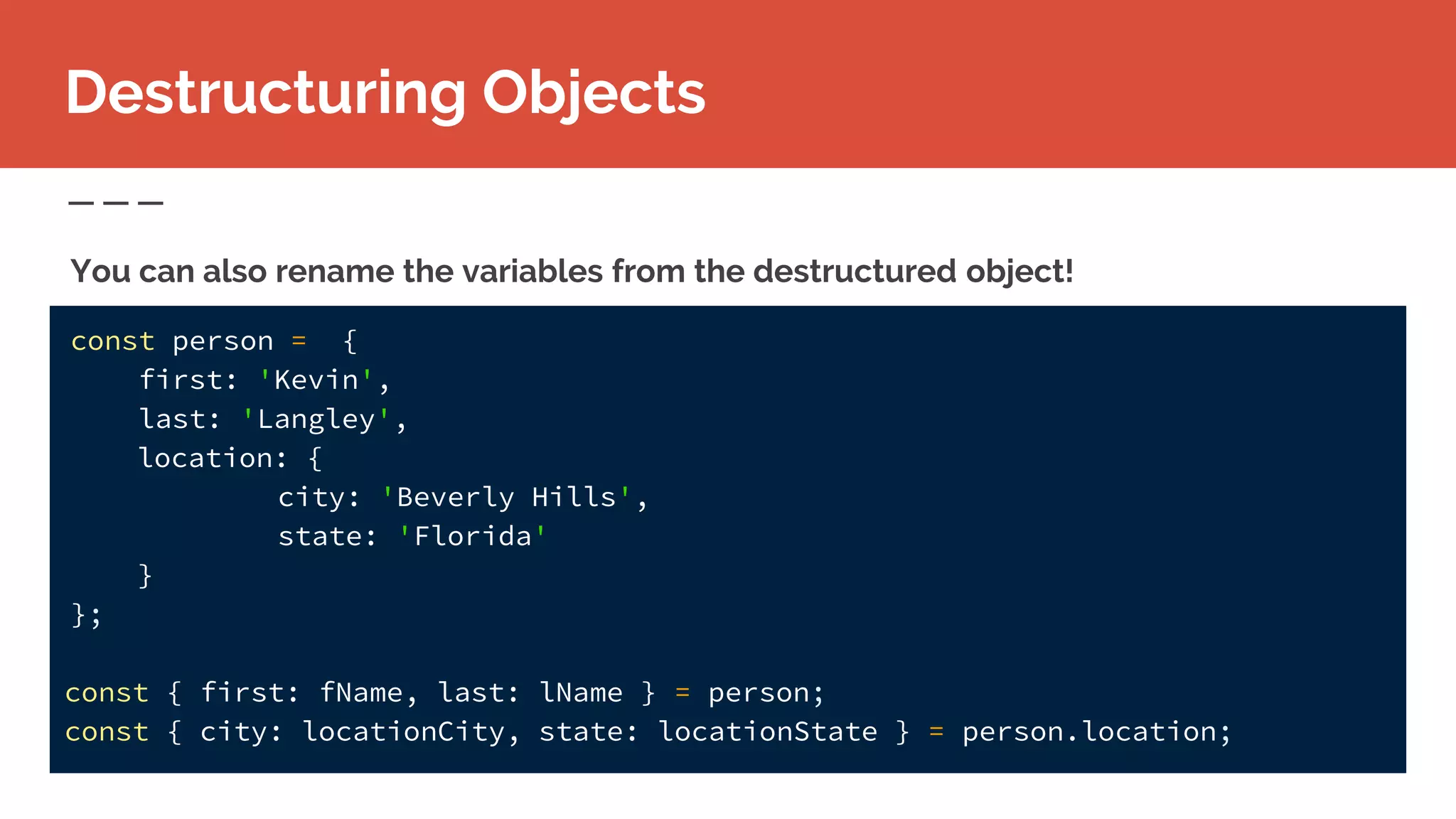 const person = {
first: 'Kevin',
last: 'Langley',
location: {
city: 'Beverly Hills',
state: 'Florida'
}
};
const { first: fName, last: lName } = person;
const { city: locationCity, state: locationState } = person.location;
Destructuring Objects
You can also rename the variables from the destructured object!
 