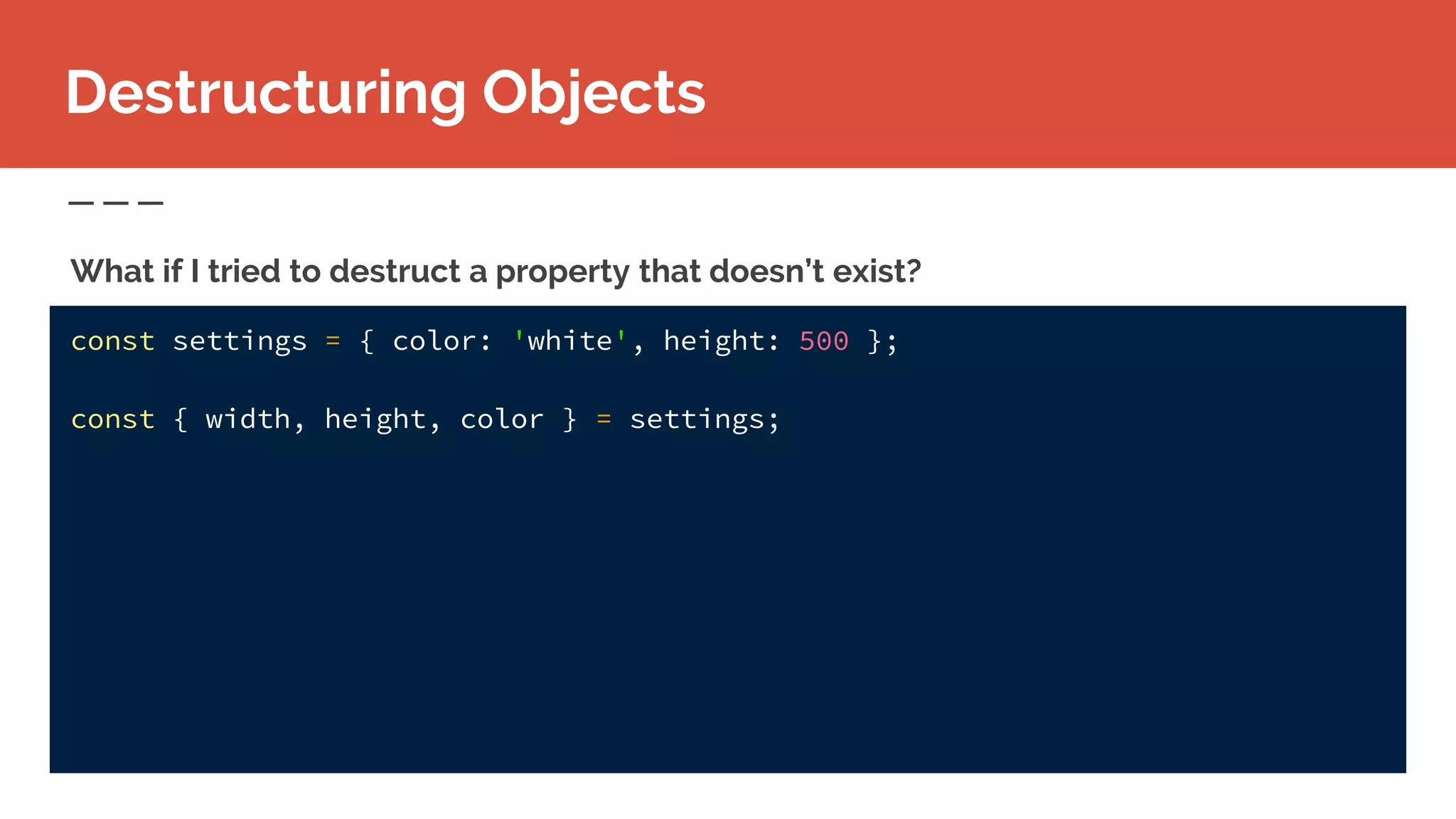 const settings = { color: 'white', height: 500 };
const { width, height, color } = settings;
Destructuring Objects
What if I tried to destruct a property that doesn’t exist?
 