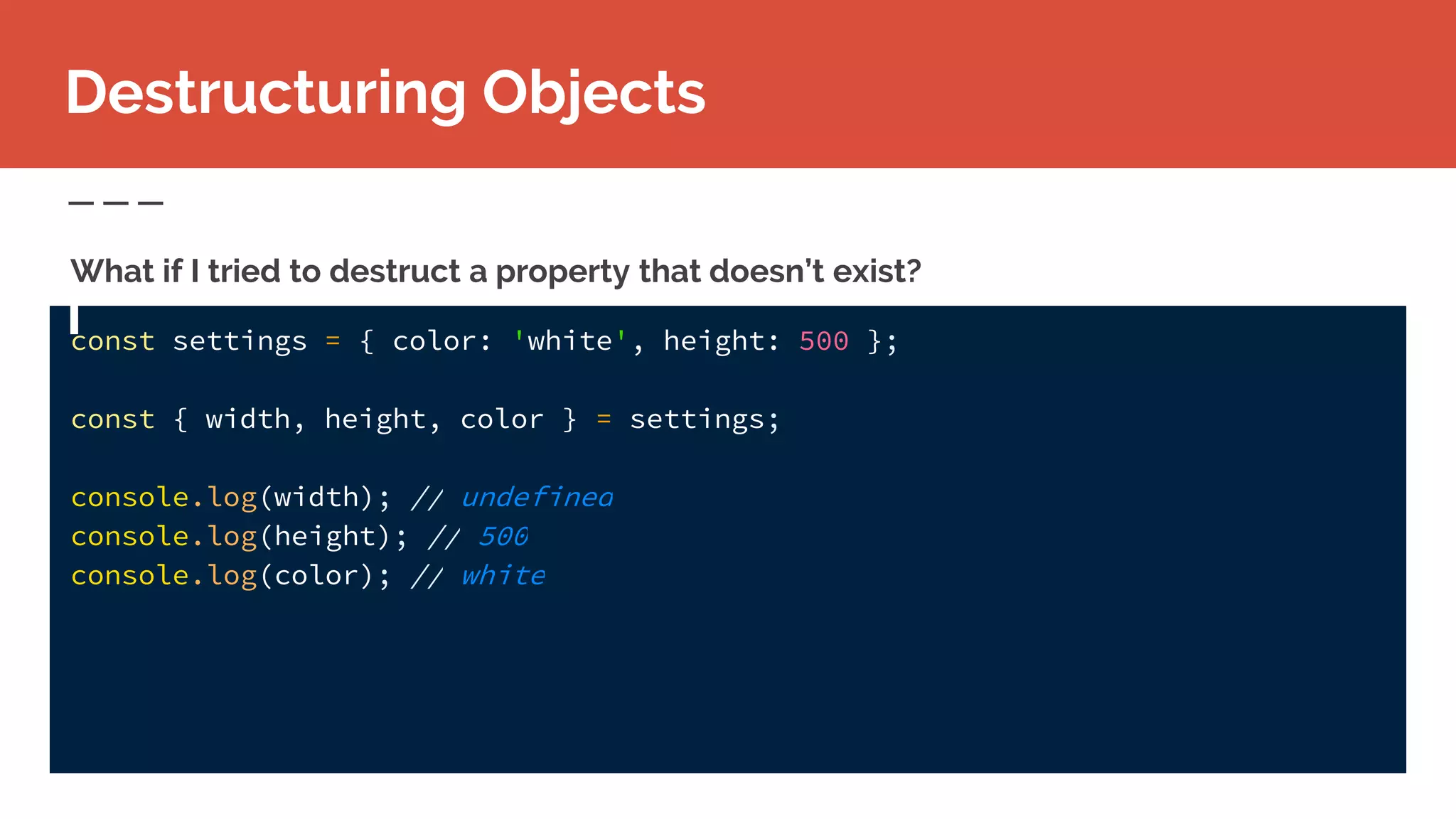 const settings = { color: 'white', height: 500 };
const { width, height, color } = settings;
console.log(width); // undefined
console.log(height); // 500
console.log(color); // white
Destructuring Objects
What if I tried to destruct a property that doesn’t exist?
 