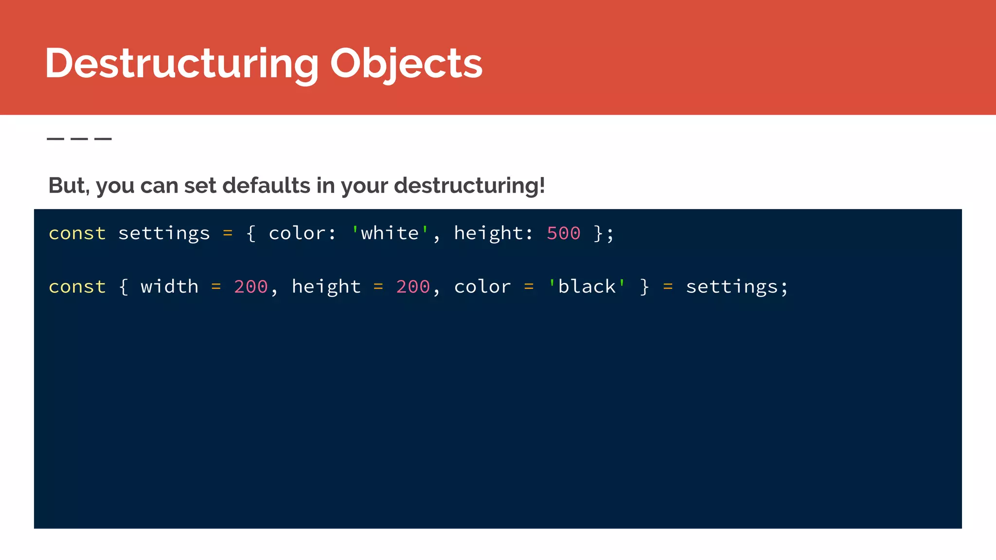 const settings = { color: 'white', height: 500 };
const { width = 200, height = 200, color = 'black' } = settings;
Destructuring Objects
But, you can set defaults in your destructuring!
 