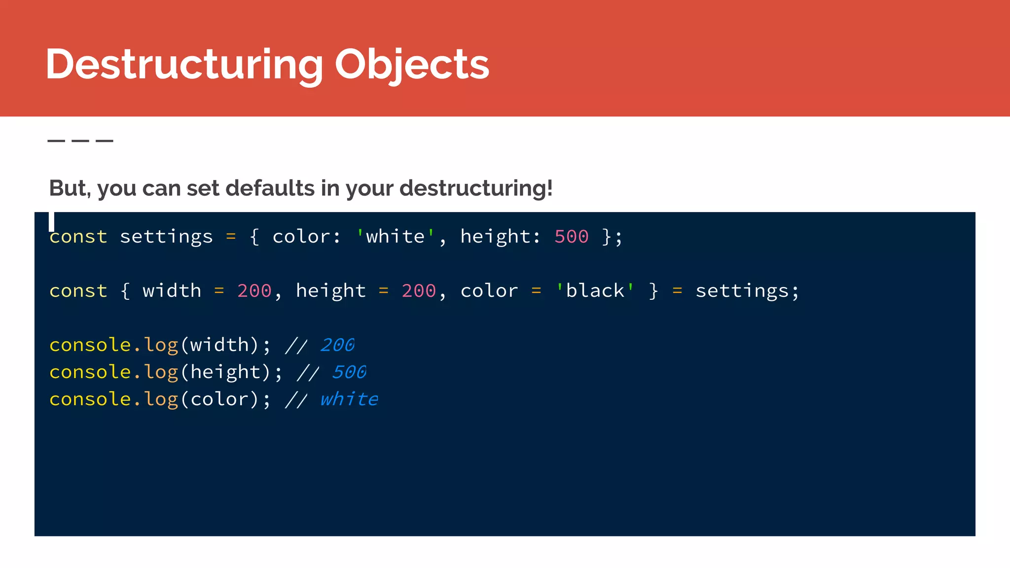 const settings = { color: 'white', height: 500 };
const { width = 200, height = 200, color = 'black' } = settings;
console.log(width); // 200
console.log(height); // 500
console.log(color); // white
Destructuring Objects
But, you can set defaults in your destructuring!
 