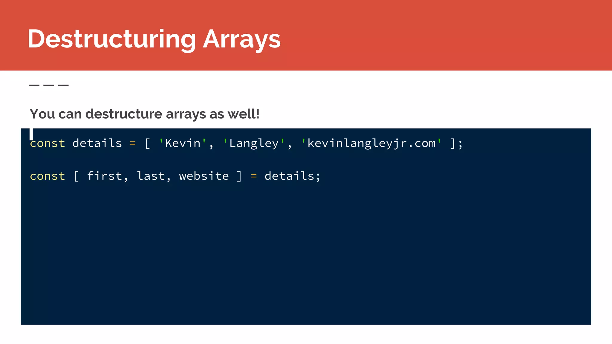 const details = [ 'Kevin', 'Langley', 'kevinlangleyjr.com' ];
const [ first, last, website ] = details;
Destructuring Arrays
You can destructure arrays as well!
 