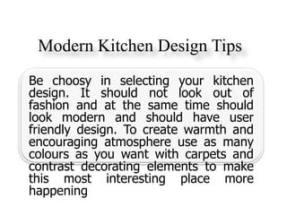Modern Kitchen Design Tips
Be choosy in selecting your kitchen
design. It should not look out of
fashion and at the same time should
look modern and should have user
friendly design. To create warmth and
encouraging atmosphere use as many
colours as you want with carpets and
contrast decorating elements to make
this most interesting place more
happening
 