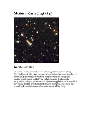 Modern Kosmologi (5 p)




Kursbeskrivning
En översikt av universums historia, struktur, geometri och utveckling
från Big Bang till idag. Aspekter som behandlas är universums skapelse och
expansion, Einsteins relativitetsteori, sambandet mellan universums
struktur och elementarpartikelfysik, inflationsteorin, den kosmiska
bakgrundsstrålningen, galaxernas och stjärnornas uppkomst, mörk materia i
universum, de olika grundämnenas bildande, galaxernas fördelning, den
kosmologiska avståndsskalan, alternativa teorier till Big Bang.
 