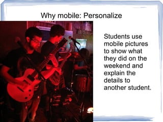 Why mobile: Personalize
Students use
mobile pictures
to show what
they did on the
weekend and
explain the
details to
another student.
 