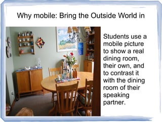 Why mobile: Bring the Outside World in
Students use a
mobile picture
to show a real
dining room,
their own, and
to contrast it
with the dining
room of their
speaking
partner.
 