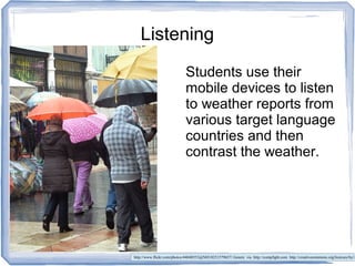 Listening
Students use their
mobile devices to listen
to weather reports from
various target language
countries and then
contrast the weather.
http://www.flickr.com/photos/44048553@N03/8251579657/ Gonmi via http://compfight.com http://creativecommons.org/licenses/by/2
 